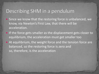 Since we know that the restoring force is unbalanced, we know, via Newton’s First Law, that there will be acceleration. If the force gets smaller as the displacement gets closer to equilibrium, the acceleration must get smaller tooAt equilibrium, the weight force and the tension force are balanced, so the restoring force is zero and so, therefore, is the accelerationDescribing SHM in a pendulum