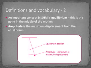 An important concept in SHM is equilibrium – this is the point in the middle of the motionAmplitude is the maximum displacement from the equilibriumDefinitions and vocabulary - 2Equilibrium positionAmplitude – pendulum at maximum displacement