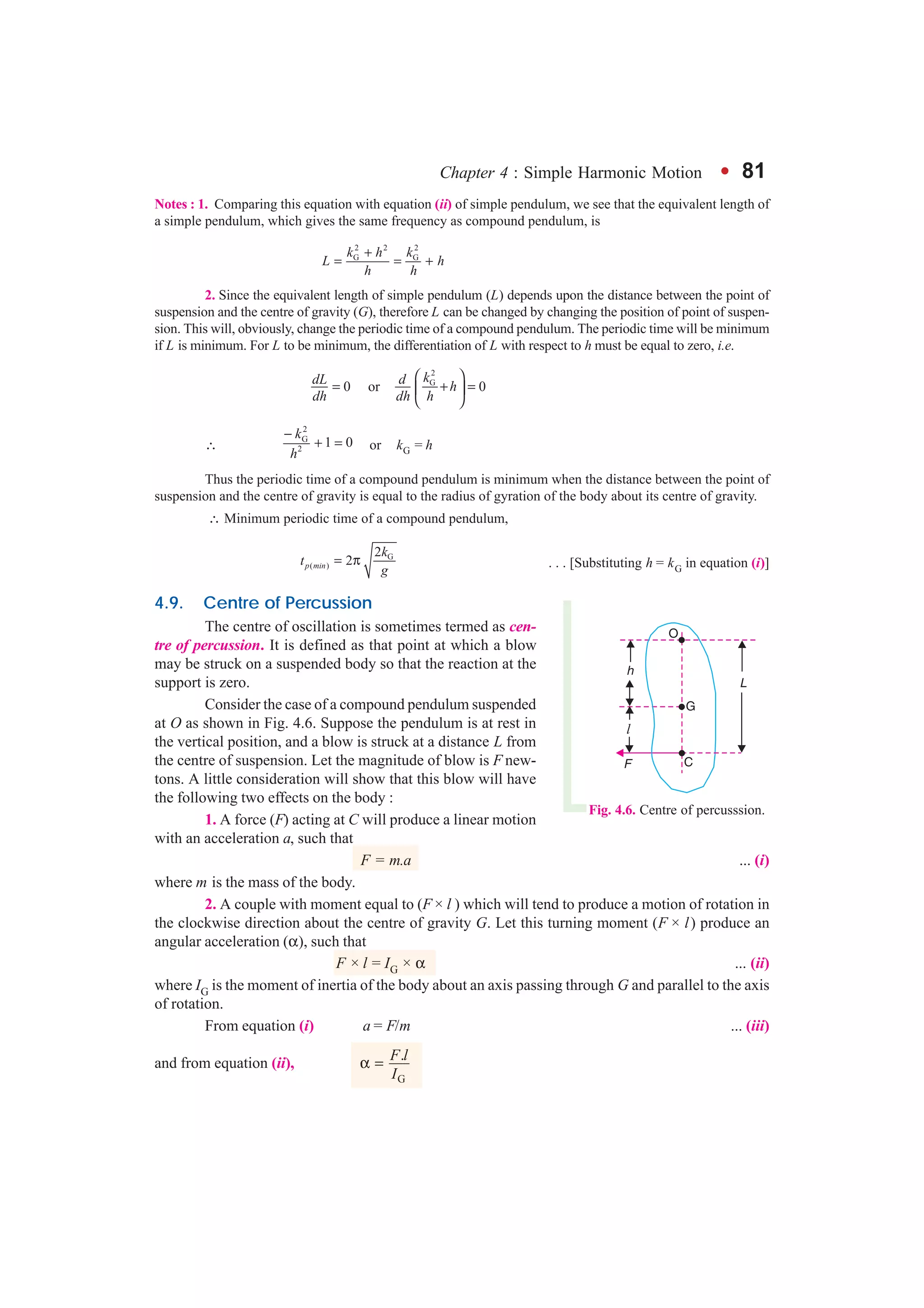 Chapter 4 : Simple Harmonic Motion l 81
Notes : 1. Comparing this equation with equation (ii) of simple pendulum, we see that the equivalent length of
a simple pendulum, which gives the same frequency as compound pendulum, is
2 2 2
G Gk h k
L h
h h
+
= = +
2. Since the equivalent length of simple pendulum (L) depends upon the distance between the point of
suspension and the centre of gravity (G), therefore L can be changed by changing the position of point of suspen-
sion. This will, obviously, change the periodic time of a compound pendulum. The periodic time will be minimum
if L is minimum. For L to be minimum, the differentiation of L with respect to h must be equal to zero, i.e.
2
G
0 or 0
kdL d h
dh dh h
 
= + = 
 
∴
2
G
2
1 0
k
h
−
+ = or kG = h
Thus the periodic time of a compound pendulum is minimum when the distance between the point of
suspension and the centre of gravity is equal to the radius of gyration of the body about its centre of gravity.
∴ Minimum periodic time of a compound pendulum,
G
( )
2
2p min
k
t
g
= π . . . [Substituting h = kG in equation (i)]
4.9. Centre of Percussion
The centre of oscillation is sometimes termed as cen-
tre of percussion. It is defined as that point at which a blow
may be struck on a suspended body so that the reaction at the
support is zero.
Consider the case of a compound pendulum suspended
at O as shown in Fig. 4.6. Suppose the pendulum is at rest in
the vertical position, and a blow is struck at a distance L from
the centre of suspension. Let the magnitude of blow is F new-
tons. A little consideration will show that this blow will have
the following two effects on the body :
1. A force (F) acting at C will produce a linear motion
with an acceleration a, such that
F = m.a ... (i)
where m is the mass of the body.
2. A couple with moment equal to (F × l ) which will tend to produce a motion of rotation in
the clockwise direction about the centre of gravity G. Let this turning moment (F × l) produce an
angular acceleration (α), such that
F × l = IG × α ... (ii)
where IG is the moment of inertia of the body about an axis passing through G and parallel to the axis
of rotation.
From equation (i) a = F/m ... (iii)
and from equation (ii),
G
.F l
I
α =
Fig. 4.6. Centre of percusssion.
 