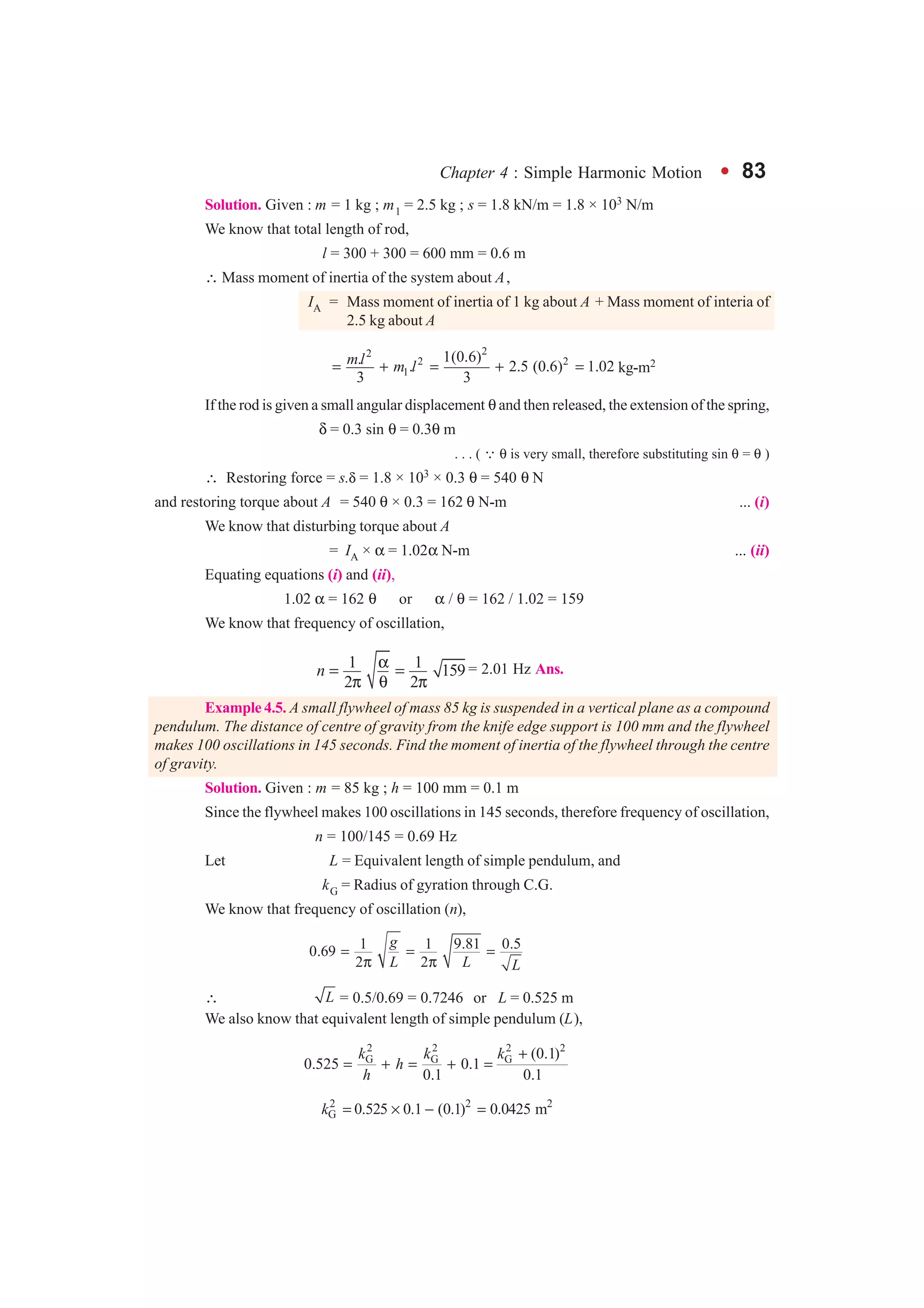 Chapter 4 : Simple Harmonic Motion l 83
Solution. Given : m = 1 kg ; m1 = 2.5 kg ; s = 1.8 kN/m = 1.8 × 103 N/m
We know that total length of rod,
l = 300 + 300 = 600 mm = 0.6 m
∴ Mass moment of inertia of the system about A,
IA = Mass moment of inertia of 1 kg about A + Mass moment of interia of
2.5 kg about A
22
2 2
1
1(0.6). . 2.5 (0.6) 1.02
3 3
ml m l= + = + = kg-m2
If the rod is given a small angular displacement θ and then released, the extension of the spring,
δ = 0.3 sin θ = 0.3θ m
. . . ( ∵ θ is very small, therefore substituting sin θ = θ )
∴ Restoring force = s.δ = 1.8 × 103 × 0.3 θ = 540 θ N
and restoring torque about A = 540 θ × 0.3 = 162 θ N-m ... (i)
We know that disturbing torque about A
= IA × α = 1.02α N-m ... (ii)
Equating equations (i) and (ii),
1.02 α = 162 θ or α / θ = 162 / 1.02 = 159
We know that frequency of oscillation,
1 1 159
2 2
n α= =
π θ π
= 2.01 Hz Ans.
Example 4.5. A small flywheel of mass 85 kg is suspended in a vertical plane as a compound
pendulum. The distance of centre of gravity from the knife edge support is 100 mm and the flywheel
makes 100 oscillations in 145 seconds. Find the moment of inertia of the flywheel through the centre
of gravity.
Solution. Given : m = 85 kg ; h = 100 mm = 0.1 m
Since the flywheel makes 100 oscillations in 145 seconds, therefore frequency of oscillation,
n = 100/145 = 0.69 Hz
Let L = Equivalent length of simple pendulum, and
kG = Radius of gyration through C.G.
We know that frequency of oscillation (n),
1 1 9.81 0.50.69
2 2
g
L L L
= = =
π π
∴ L = 0.5/0.69 = 0.7246 or L = 0.525 m
We also know that equivalent length of simple pendulum (L),
2 2 2 2
G G G (0.1)
0.525 0.1
0.1 0.1
k k k
h
h
+
= + = + =
2 2 2
G 0.525 0.1 (0.1) 0.0425 mk = × − =
 