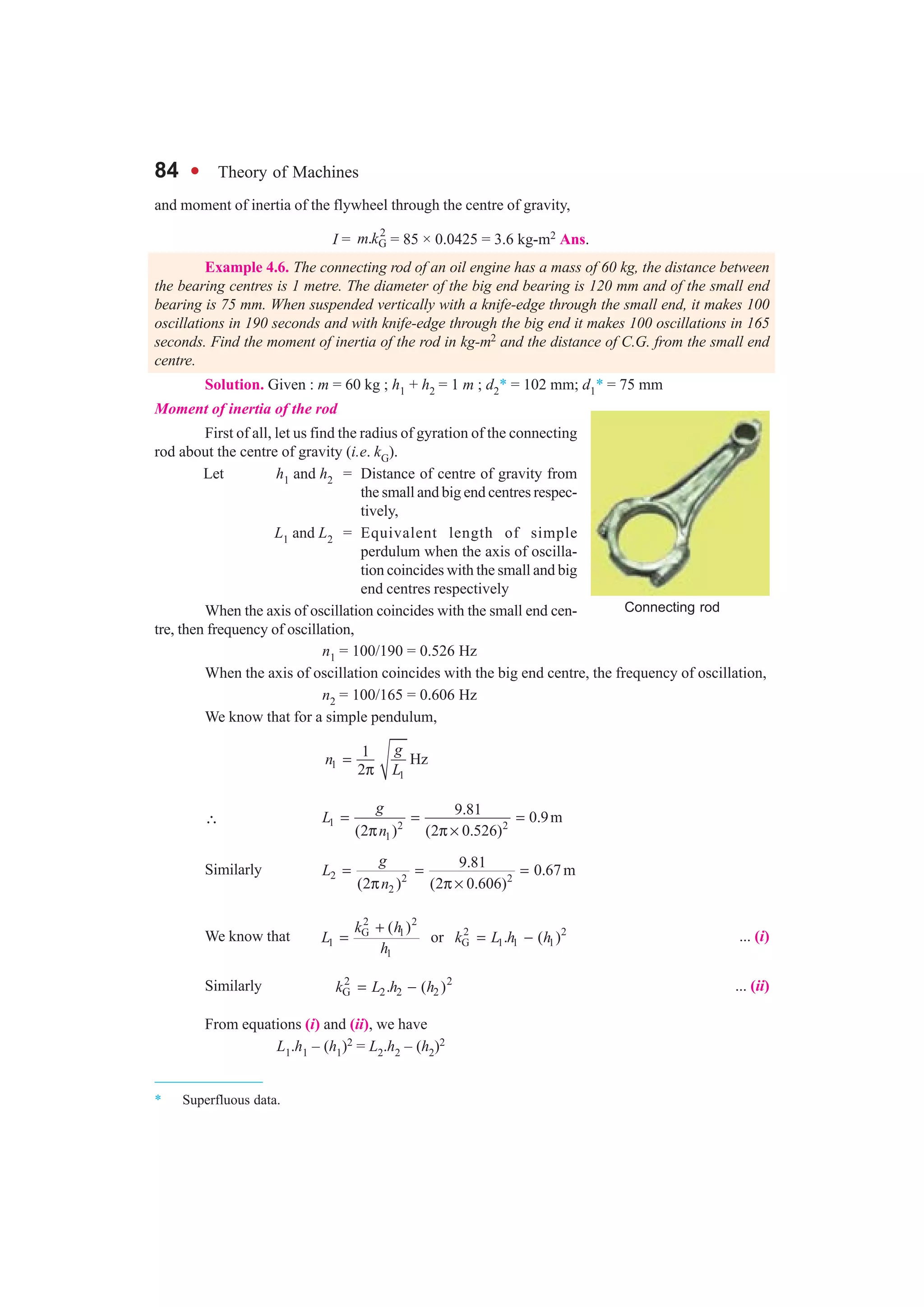 84 l Theory of Machines
and moment of inertia of the flywheel through the centre of gravity,
I =
2
G.m k = 85 × 0.0425 = 3.6 kg-m2 Ans.
Example 4.6. The connecting rod of an oil engine has a mass of 60 kg, the distance between
the bearing centres is 1 metre. The diameter of the big end bearing is 120 mm and of the small end
bearing is 75 mm. When suspended vertically with a knife-edge through the small end, it makes 100
oscillations in 190 seconds and with knife-edge through the big end it makes 100 oscillations in 165
seconds. Find the moment of inertia of the rod in kg-m2 and the distance of C.G. from the small end
centre.
Solution. Given : m = 60 kg ; h1 + h2 = 1 m ; d2* = 102 mm; d1* = 75 mm
Moment of inertia of the rod
First of all, let us find the radius of gyration of the connecting
rod about the centre of gravity (i.e. kG).
Let h1 and h2 = Distance of centre of gravity from
the small and big end centres respec-
tively,
L1 and L2 = Equivalent length of simple
perdulum when the axis of oscilla-
tion coincides with the small and big
end centres respectively
When the axis of oscillation coincides with the small end cen-
tre, then frequency of oscillation,
n1 = 100/190 = 0.526 Hz
When the axis of oscillation coincides with the big end centre, the frequency of oscillation,
n2 = 100/165 = 0.606 Hz
We know that for a simple pendulum,
1
1
1
Hz
2
g
n
L
=
π
∴ 1 2 2
1
9.81
0.9m
(2 ) (2 0.526)
g
L
n
= = =
π π ×
Similarly 2 2 2
2
9.81 0.67m
(2 ) (2 0.606)
g
L
n
= = =
π π ×
We know that
2 2
2 2G 1
1 G 1 1 1
1
( )
or . ( )
k h
L k L h h
h
+
= = − ... (i)
Similarly 2 2
G 2 2 2. ( )k L h h= − ... (ii)
From equations (i) and (ii), we have
L1.h1 – (h1)2 = L2.h2 – (h2)2
* Superfluous data.
Connecting rod
 