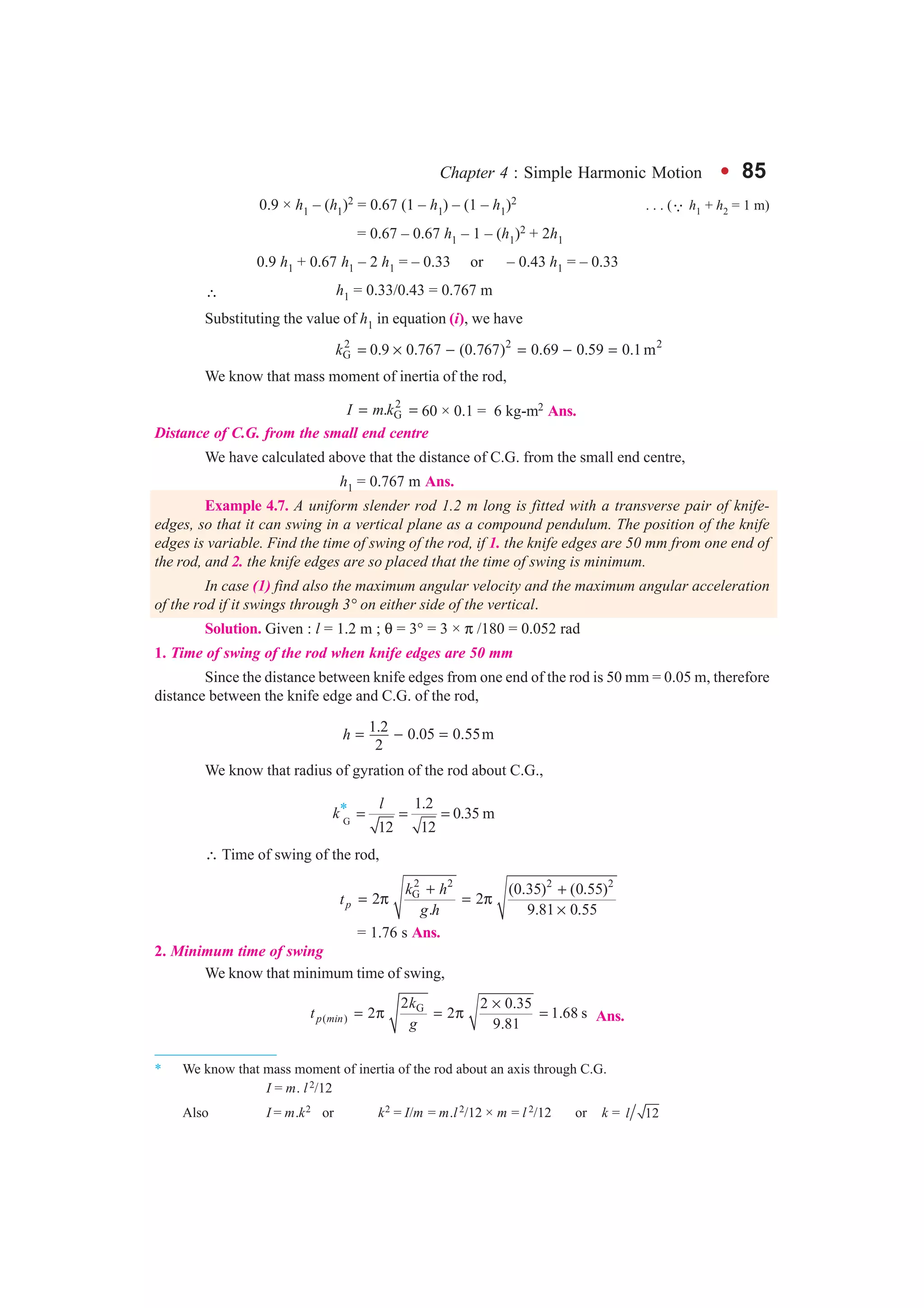 Chapter 4 : Simple Harmonic Motion l 85
0.9 × h1 – (h1)2 = 0.67 (1 – h1) – (1 – h1)2 . . . (3 h1 + h2 = 1 m)
= 0.67 – 0.67 h1 – 1 – (h1)2 + 2h1
0.9 h1 + 0.67 h1 – 2 h1 = – 0.33 or – 0.43 h1 = – 0.33
∴ h1 = 0.33/0.43 = 0.767 m
Substituting the value of h1 in equation (i), we have
2 2 2
G 0.9 0.767 (0.767) 0.69 0.59 0.1mk = × − = − =
We know that mass moment of inertia of the rod,
2
G.I m k= = 60 × 0.1 = 6 kg-m2 Ans.
Distance of C.G. from the small end centre
We have calculated above that the distance of C.G. from the small end centre,
h1 = 0.767 m Ans.
Example 4.7. A uniform slender rod 1.2 m long is fitted with a transverse pair of knife-
edges, so that it can swing in a vertical plane as a compound pendulum. The position of the knife
edges is variable. Find the time of swing of the rod, if 1. the knife edges are 50 mm from one end of
the rod, and 2. the knife edges are so placed that the time of swing is minimum.
In case (1) find also the maximum angular velocity and the maximum angular acceleration
of the rod if it swings through 3° on either side of the vertical.
Solution. Given : l = 1.2 m ; θ = 3° = 3 × π /180 = 0.052 rad
1. Time of swing of the rod when knife edges are 50 mm
Since the distance between knife edges from one end of the rod is 50 mm = 0.05 m, therefore
distance between the knife edge and C.G. of the rod,
1.2 0.05 0.55m
2
h = − =
We know that radius of gyration of the rod about C.G.,
k*
G
1.2
0.35 m
12 12
l
= = =
∴ Time of swing of the rod,
2 2 2 2
G (0.35) (0.55)
2 2
. 9.81 0.55p
k h
t
g h
+ +
= π = π
×
= 1.76 s Ans.
2. Minimum time of swing
We know that minimum time of swing,
G
( )
2 2 0.35
2 2 1.68 s
9.81p min
k
t
g
×
= π = π = Ans.
* We know that mass moment of inertia of the rod about an axis through C.G.
I = m. l2/12
Also I = m.k2 or k2 = I/m = m.l2/12 × m = l 2/12 or k = 12l
 