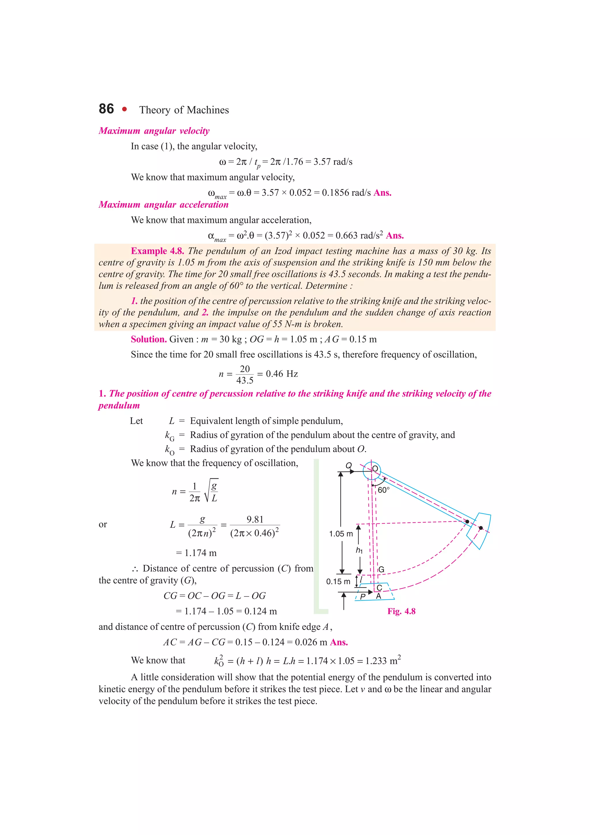 86 l Theory of Machines
Maximum angular velocity
In case (1), the angular velocity,
ω = 2π / tp = 2π /1.76 = 3.57 rad/s
We know that maximum angular velocity,
ωmax = ω.θ = 3.57 × 0.052 = 0.1856 rad/s Ans.
Maximum angular acceleration
We know that maximum angular acceleration,
αmax = ω2.θ = (3.57)2 × 0.052 = 0.663 rad/s2 Ans.
Example 4.8. The pendulum of an Izod impact testing machine has a mass of 30 kg. Its
centre of gravity is 1.05 m from the axis of suspension and the striking knife is 150 mm below the
centre of gravity. The time for 20 small free oscillations is 43.5 seconds. In making a test the pendu-
lum is released from an angle of 60° to the vertical. Determine :
1. the position of the centre of percussion relative to the striking knife and the striking veloc-
ity of the pendulum, and 2. the impulse on the pendulum and the sudden change of axis reaction
when a specimen giving an impact value of 55 N-m is broken.
Solution. Given : m = 30 kg ; OG = h = 1.05 m ; AG = 0.15 m
Since the time for 20 small free oscillations is 43.5 s, therefore frequency of oscillation,
20 0.46 Hz
43.5
n = =
1. The position of centre of percussion relative to the striking knife and the striking velocity of the
pendulum
Let L = Equivalent length of simple pendulum,
kG = Radius of gyration of the pendulum about the centre of gravity, and
kO = Radius of gyration of the pendulum about O.
We know that the frequency of oscillation,
1
2
g
n
L
=
π
or 2 2
9.81
(2 ) (2 0.46)
g
L
n
= =
π π ×
= 1.174 m
∴ Distance of centre of percussion (C) from
the centre of gravity (G),
CG = OC – OG = L – OG
= 1.174 – 1.05 = 0.124 m
and distance of centre of percussion (C) from knife edge A,
AC = AG – CG = 0.15 – 0.124 = 0.026 m Ans.
We know that 2 2
O ( ) . 1.174 1.05 1.233 mk h l h L h= + = = × =
A little consideration will show that the potential energy of the pendulum is converted into
kinetic energy of the pendulum before it strikes the test piece. Let v and ω be the linear and angular
velocity of the pendulum before it strikes the test piece.
Fig. 4.8
 