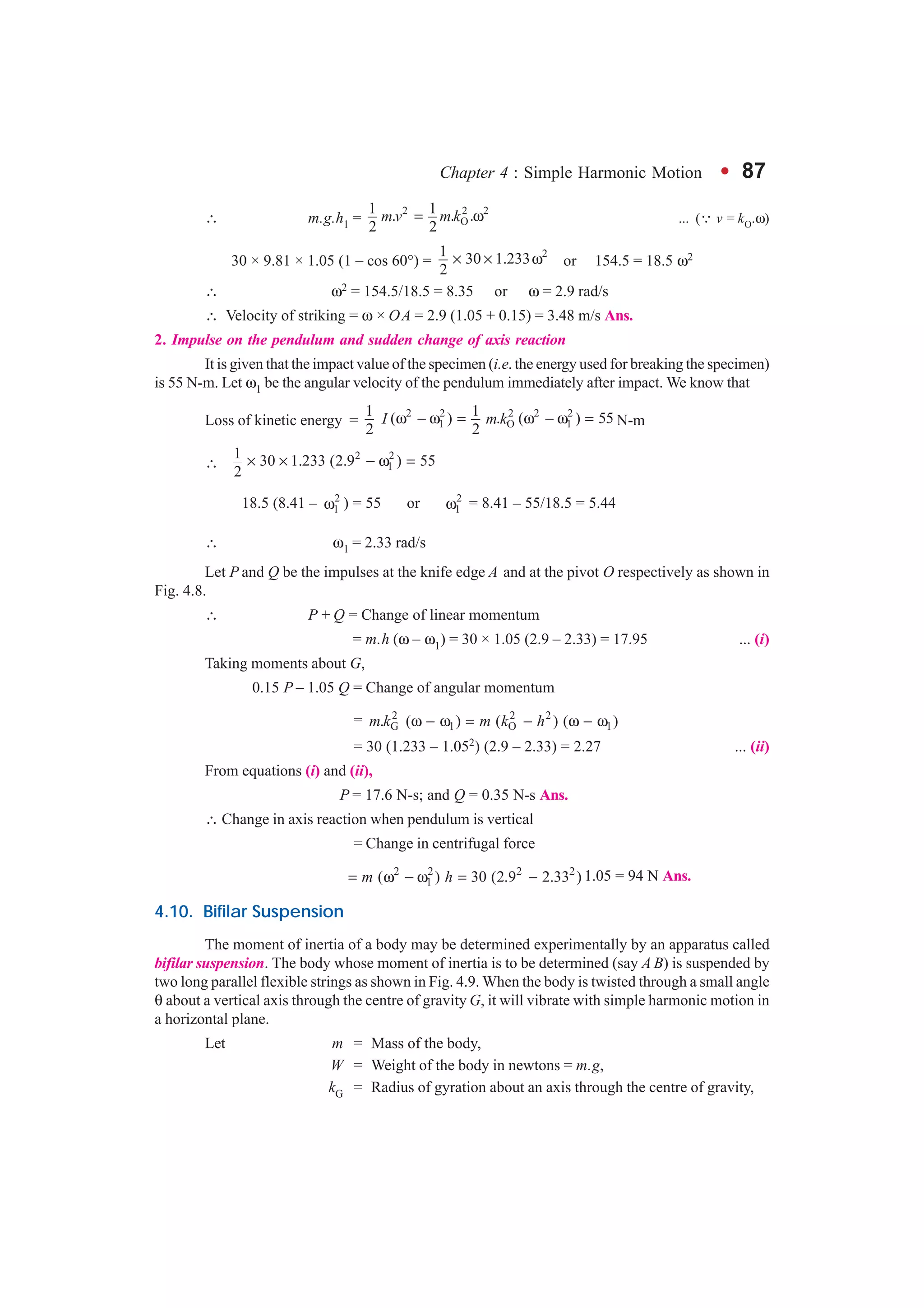 Chapter 4 : Simple Harmonic Motion l 87
∴ m.g.h1 =
2 2 2
O
1 1. . .
2 2
m v m k= ω ... (∵ v = kO.ω)
30 × 9.81 × 1.05 (1 – cos 60°) =
21 30 1.233
2
× × ω or 154.5 = 18.5 ω2
∴ ω2 = 154.5/18.5 = 8.35 or ω = 2.9 rad/s
∴ Velocity of striking = ω × OA = 2.9 (1.05 + 0.15) = 3.48 m/s Ans.
2. Impulse on the pendulum and sudden change of axis reaction
It is given that the impact value of the specimen (i.e. the energy used for breaking the specimen)
is 55 N-m. Let ω1 be the angular velocity of the pendulum immediately after impact. We know that
Loss of kinetic energy =
2 2 2 2 2
1 O 1
1 1( ) . ( ) 55
2 2
I m kω − ω = ω − ω = N-m
∴
2 2
1
1 30 1.233 (2.9 ) 55
2
× × − ω =
18.5 (8.41 – 2
1ω ) = 55 or 2
1ω = 8.41 – 55/18.5 = 5.44
∴ ω1 = 2.33 rad/s
Let P and Q be the impulses at the knife edge A and at the pivot O respectively as shown in
Fig. 4.8.
∴ P + Q = Change of linear momentum
= m.h (ω – ω1) = 30 × 1.05 (2.9 – 2.33) = 17.95 ... (i)
Taking moments about G,
0.15 P – 1.05 Q = Change of angular momentum
= 2 2 2
G 1 O 1. ( ) ( ) ( )m k m k hω − ω = − ω − ω
= 30 (1.233 – 1.052) (2.9 – 2.33) = 2.27 ... (ii)
From equations (i) and (ii),
P = 17.6 N-s; and Q = 0.35 N-s Ans.
∴ Change in axis reaction when pendulum is vertical
= Change in centrifugal force
2 2 2 2
1( ) 30 (2.9 2.33 )m h= ω − ω = − 1.05 = 94 N Ans.
4.10. Bifilar Suspension
The moment of inertia of a body may be determined experimentally by an apparatus called
bifilar suspension. The body whose moment of inertia is to be determined (say A B) is suspended by
two long parallel flexible strings as shown in Fig. 4.9. When the body is twisted through a small angle
θ about a vertical axis through the centre of gravity G, it will vibrate with simple harmonic motion in
a horizontal plane.
Let m = Mass of the body,
W = Weight of the body in newtons = m.g,
kG = Radius of gyration about an axis through the centre of gravity,
 
