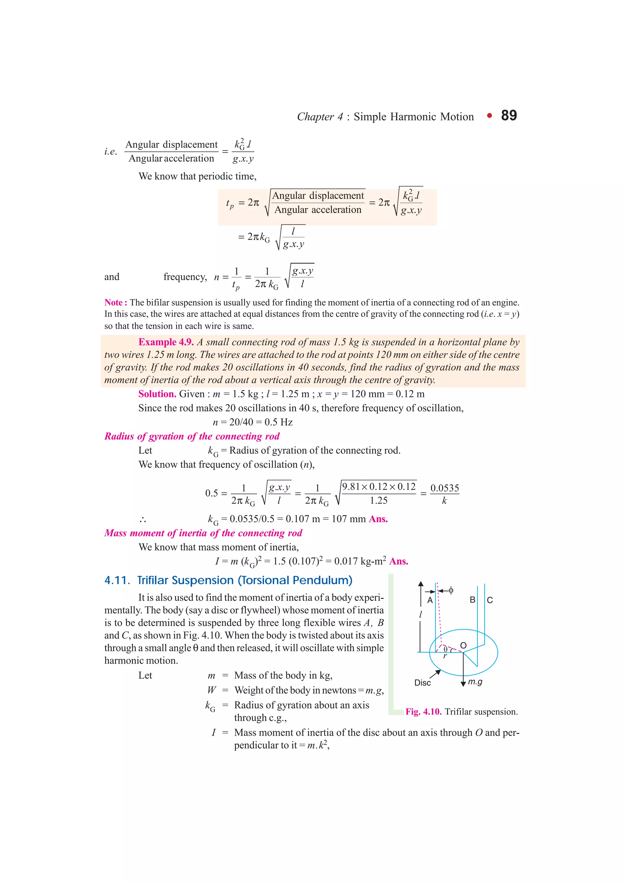 Chapter 4 : Simple Harmonic Motion l 89
i.e.
2
G .Angular displacement
Angular acceleration . .
k l
g x y
=
We know that periodic time,
2
G.Angular displacement
2 2
Angular acceleration . .p
k l
t
g x y
= π = π
G2
. .
lk
g x y
= π
and frequency,
G
. .1 1
2p
g x y
n
t k l
= =
π
Note : The bifilar suspension is usually used for finding the moment of inertia of a connecting rod of an engine.
In this case, the wires are attached at equal distances from the centre of gravity of the connecting rod (i.e. x = y)
so that the tension in each wire is same.
Example 4.9. A small connecting rod of mass 1.5 kg is suspended in a horizontal plane by
two wires 1.25 m long. The wires are attached to the rod at points 120 mm on either side of the centre
of gravity. If the rod makes 20 oscillations in 40 seconds, find the radius of gyration and the mass
moment of inertia of the rod about a vertical axis through the centre of gravity.
Solution. Given : m = 1.5 kg ; l = 1.25 m ; x = y = 120 mm = 0.12 m
Since the rod makes 20 oscillations in 40 s, therefore frequency of oscillation,
n = 20/40 = 0.5 Hz
Radius of gyration of the connecting rod
Let kG = Radius of gyration of the connecting rod.
We know that frequency of oscillation (n),
G G
9.81 0.12 0.12. .1 1 0.05350.5
2 2 1.25
g x y
k l k k
× ×
= = =
π π
∴ kG = 0.0535/0.5 = 0.107 m = 107 mm Ans.
Mass moment of inertia of the connecting rod
We know that mass moment of inertia,
I = m (kG)2 = 1.5 (0.107)2 = 0.017 kg-m2 Ans.
4.11. Trifilar Suspension (Torsional Pendulum)
It is also used to find the moment of inertia of a body experi-
mentally. The body (say a disc or flywheel) whose moment of inertia
is to be determined is suspended by three long flexible wires A, B
and C, as shown in Fig. 4.10. When the body is twisted about its axis
through a small angle θ and then released, it will oscillate with simple
harmonic motion.
Let m = Mass of the body in kg,
W = Weight of the body in newtons = m.g,
kG = Radius of gyration about an axis
through c.g.,
I = Mass moment of inertia of the disc about an axis through O and per-
pendicular to it = m.k2,
Fig. 4.10. Trifilar suspension.
 