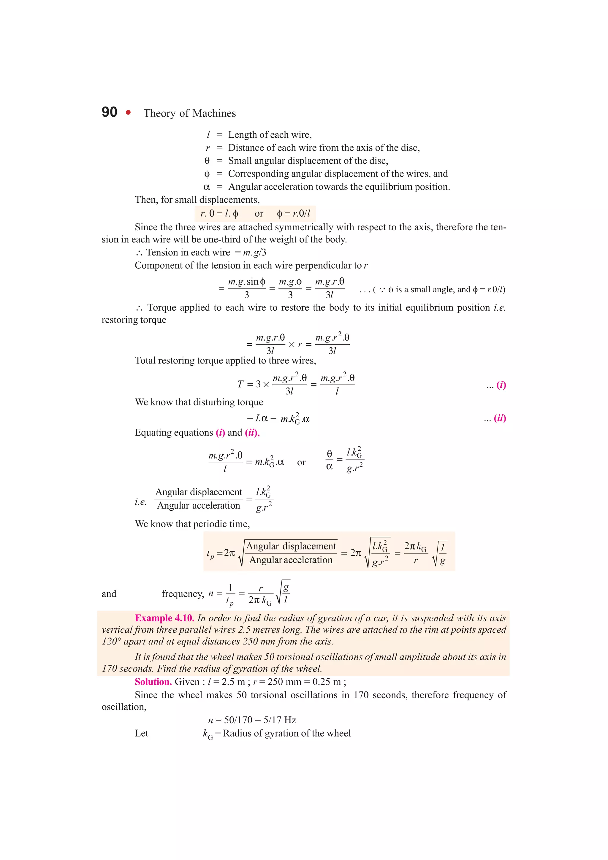 90 l Theory of Machines
l = Length of each wire,
r = Distance of each wire from the axis of the disc,
θ = Small angular displacement of the disc,
φ = Corresponding angular displacement of the wires, and
α = Angular acceleration towards the equilibrium position.
Then, for small displacements,
r. θ = l. φ or φ = r.θ/l
Since the three wires are attached symmetrically with respect to the axis, therefore the ten-
sion in each wire will be one-third of the weight of the body.
∴ Tension in each wire = m.g/3
Component of the tension in each wire perpendicular to r
. .sin . . . . .
3 3 3
m g m g m g r
l
φ φ θ
= = = . . . ( ∵ φ is a small angle, and φ = r.θ/l)
∴ Torque applied to each wire to restore the body to its initial equilibrium position i.e.
restoring torque
2
. . . . . .
3 3
m g r m g r
r
l l
θ θ
= × =
Total restoring torque applied to three wires,
2 2
. . . . . .
3
3
m g r m g r
T
l l
θ θ
= × = ... (i)
We know that disturbing torque
= I.α = 2
G. .m k α ... (ii)
Equating equations (i) and (ii),
2
2
G
. . .
. .
m g r
m k
l
θ
= α or
2
G
2
.
.
l k
g r
θ
=
α
i.e.
2
G
2
.Angular displacement
Angular acceleration .
l k
g r
=
We know that periodic time,
2
G G
2
. 2Angular displacement
2 2
Angularacceleration .
p
l k k lt
r gg r
π
= π = π =
and frequency,
G
1
2p
grn
t k l
= =
π
Example 4.10. In order to find the radius of gyration of a car, it is suspended with its axis
vertical from three parallel wires 2.5 metres long. The wires are attached to the rim at points spaced
120° apart and at equal distances 250 mm from the axis.
It is found that the wheel makes 50 torsional oscillations of small amplitude about its axis in
170 seconds. Find the radius of gyration of the wheel.
Solution. Given : l = 2.5 m ; r = 250 mm = 0.25 m ;
Since the wheel makes 50 torsional oscillations in 170 seconds, therefore frequency of
oscillation,
n = 50/170 = 5/17 Hz
Let kG = Radius of gyration of the wheel
 
