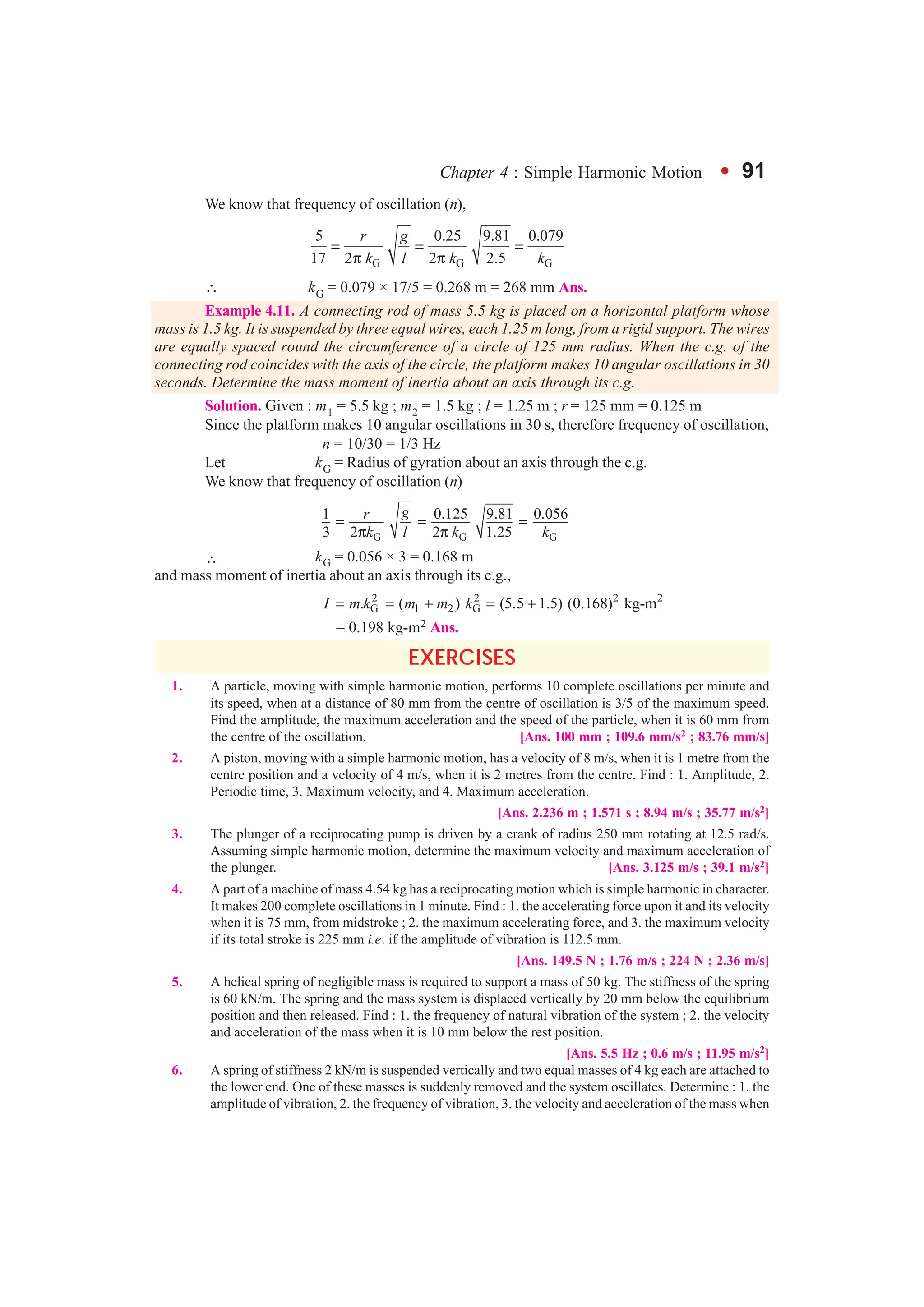Chapter 4 : Simple Harmonic Motion l 91
We know that frequency of oscillation (n),
G G G
5 0.25 9.81 0.079
17 2 2 2.5
r g
k l k k
= = =
π π
∴ kG = 0.079 × 17/5 = 0.268 m = 268 mm Ans.
Example 4.11. A connecting rod of mass 5.5 kg is placed on a horizontal platform whose
mass is 1.5 kg. It is suspended by three equal wires, each 1.25 m long, from a rigid support. The wires
are equally spaced round the circumference of a circle of 125 mm radius. When the c.g. of the
connecting rod coincides with the axis of the circle, the platform makes 10 angular oscillations in 30
seconds. Determine the mass moment of inertia about an axis through its c.g.
Solution. Given : m1 = 5.5 kg ; m2 = 1.5 kg ; l = 1.25 m ; r = 125 mm = 0.125 m
Since the platform makes 10 angular oscillations in 30 s, therefore frequency of oscillation,
n = 10/30 = 1/3 Hz
Let kG = Radius of gyration about an axis through the c.g.
We know that frequency of oscillation (n)
G G G
1 0.125 9.81 0.056
3 2 2 1.25
gr
k l k k
= = =
π π
∴ kG = 0.056 × 3 = 0.168 m
and mass moment of inertia about an axis through its c.g.,
2 2 2 2
G 1 2 G. ( ) (5.5 1.5) (0.168) kg-mI m k m m k= = + = +
= 0.198 kg-m2 Ans.
EXERCISES
1. A particle, moving with simple harmonic motion, performs 10 complete oscillations per minute and
its speed, when at a distance of 80 mm from the centre of oscillation is 3/5 of the maximum speed.
Find the amplitude, the maximum acceleration and the speed of the particle, when it is 60 mm from
the centre of the oscillation. [Ans. 100 mm ; 109.6 mm/s2 ; 83.76 mm/s]
2. A piston, moving with a simple harmonic motion, has a velocity of 8 m/s, when it is 1 metre from the
centre position and a velocity of 4 m/s, when it is 2 metres from the centre. Find : 1. Amplitude, 2.
Periodic time, 3. Maximum velocity, and 4. Maximum acceleration.
[Ans. 2.236 m ; 1.571 s ; 8.94 m/s ; 35.77 m/s2]
3. The plunger of a reciprocating pump is driven by a crank of radius 250 mm rotating at 12.5 rad/s.
Assuming simple harmonic motion, determine the maximum velocity and maximum acceleration of
the plunger. [Ans. 3.125 m/s ; 39.1 m/s2]
4. A part of a machine of mass 4.54 kg has a reciprocating motion which is simple harmonic in character.
It makes 200 complete oscillations in 1 minute. Find : 1. the accelerating force upon it and its velocity
when it is 75 mm, from midstroke ; 2. the maximum accelerating force, and 3. the maximum velocity
if its total stroke is 225 mm i.e. if the amplitude of vibration is 112.5 mm.
[Ans. 149.5 N ; 1.76 m/s ; 224 N ; 2.36 m/s]
5. A helical spring of negligible mass is required to support a mass of 50 kg. The stiffness of the spring
is 60 kN/m. The spring and the mass system is displaced vertically by 20 mm below the equilibrium
position and then released. Find : 1. the frequency of natural vibration of the system ; 2. the velocity
and acceleration of the mass when it is 10 mm below the rest position.
[Ans. 5.5 Hz ; 0.6 m/s ; 11.95 m/s2]
6. A spring of stiffness 2 kN/m is suspended vertically and two equal masses of 4 kg each are attached to
the lower end. One of these masses is suddenly removed and the system oscillates. Determine : 1. the
amplitude of vibration, 2. the frequency of vibration, 3. the velocity and acceleration of the mass when
 