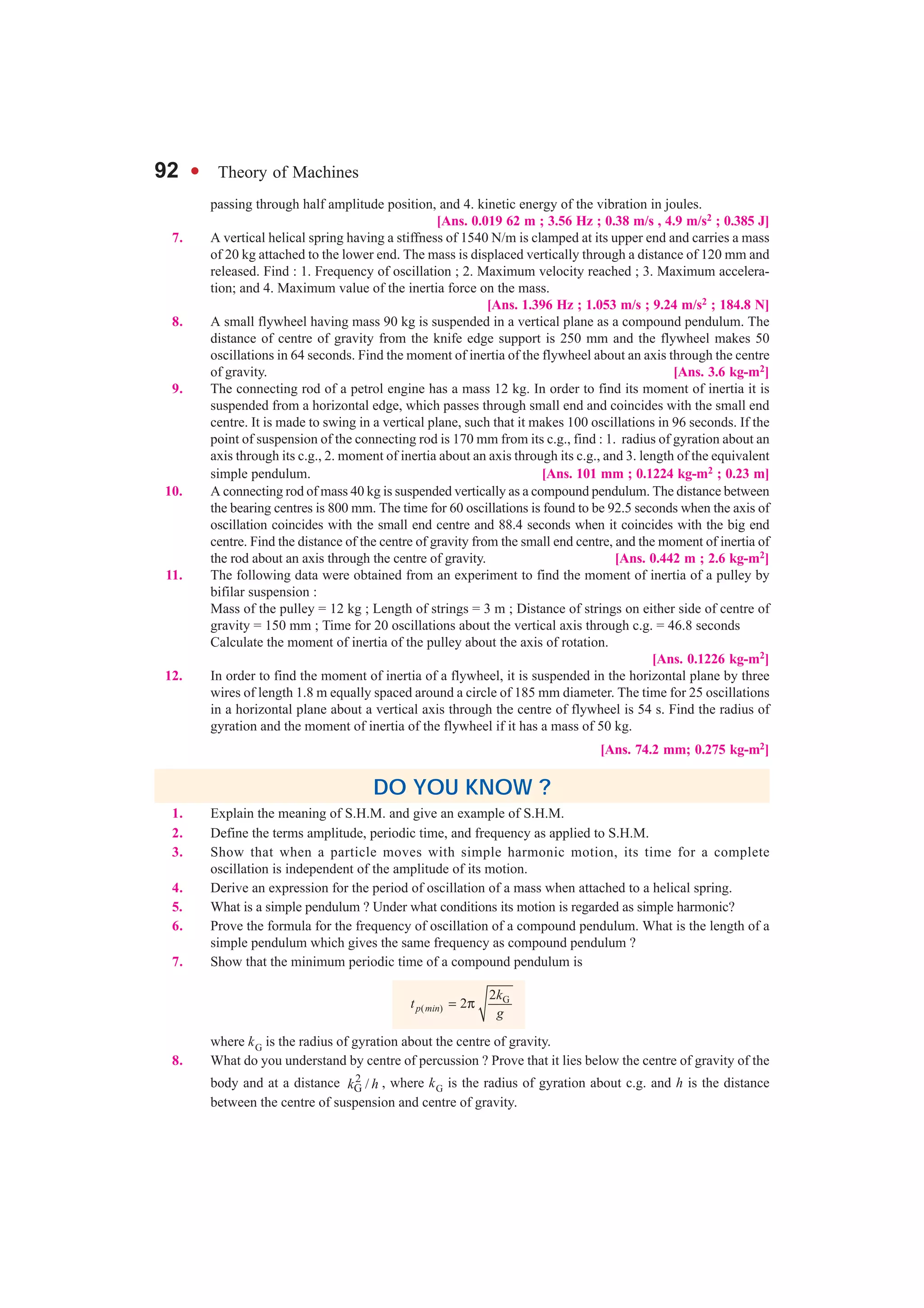 92 l Theory of Machines
passing through half amplitude position, and 4. kinetic energy of the vibration in joules.
[Ans. 0.019 62 m ; 3.56 Hz ; 0.38 m/s , 4.9 m/s2 ; 0.385 J]
7. A vertical helical spring having a stiffness of 1540 N/m is clamped at its upper end and carries a mass
of 20 kg attached to the lower end. The mass is displaced vertically through a distance of 120 mm and
released. Find : 1. Frequency of oscillation ; 2. Maximum velocity reached ; 3. Maximum accelera-
tion; and 4. Maximum value of the inertia force on the mass.
[Ans. 1.396 Hz ; 1.053 m/s ; 9.24 m/s2 ; 184.8 N]
8. A small flywheel having mass 90 kg is suspended in a vertical plane as a compound pendulum. The
distance of centre of gravity from the knife edge support is 250 mm and the flywheel makes 50
oscillations in 64 seconds. Find the moment of inertia of the flywheel about an axis through the centre
of gravity. [Ans. 3.6 kg-m2]
9. The connecting rod of a petrol engine has a mass 12 kg. In order to find its moment of inertia it is
suspended from a horizontal edge, which passes through small end and coincides with the small end
centre. It is made to swing in a vertical plane, such that it makes 100 oscillations in 96 seconds. If the
point of suspension of the connecting rod is 170 mm from its c.g., find : 1. radius of gyration about an
axis through its c.g., 2. moment of inertia about an axis through its c.g., and 3. length of the equivalent
simple pendulum. [Ans. 101 mm ; 0.1224 kg-m2 ; 0.23 m]
10. A connecting rod of mass 40 kg is suspended vertically as a compound pendulum. The distance between
the bearing centres is 800 mm. The time for 60 oscillations is found to be 92.5 seconds when the axis of
oscillation coincides with the small end centre and 88.4 seconds when it coincides with the big end
centre. Find the distance of the centre of gravity from the small end centre, and the moment of inertia of
the rod about an axis through the centre of gravity. [Ans. 0.442 m ; 2.6 kg-m2]
11. The following data were obtained from an experiment to find the moment of inertia of a pulley by
bifilar suspension :
Mass of the pulley = 12 kg ; Length of strings = 3 m ; Distance of strings on either side of centre of
gravity = 150 mm ; Time for 20 oscillations about the vertical axis through c.g. = 46.8 seconds
Calculate the moment of inertia of the pulley about the axis of rotation.
[Ans. 0.1226 kg-m2]
12. In order to find the moment of inertia of a flywheel, it is suspended in the horizontal plane by three
wires of length 1.8 m equally spaced around a circle of 185 mm diameter. The time for 25 oscillations
in a horizontal plane about a vertical axis through the centre of flywheel is 54 s. Find the radius of
gyration and the moment of inertia of the flywheel if it has a mass of 50 kg.
[Ans. 74.2 mm; 0.275 kg-m2]
DO YOU KNOW ?
1. Explain the meaning of S.H.M. and give an example of S.H.M.
2. Define the terms amplitude, periodic time, and frequency as applied to S.H.M.
3. Show that when a particle moves with simple harmonic motion, its time for a complete
oscillation is independent of the amplitude of its motion.
4. Derive an expression for the period of oscillation of a mass when attached to a helical spring.
5. What is a simple pendulum ? Under what conditions its motion is regarded as simple harmonic?
6. Prove the formula for the frequency of oscillation of a compound pendulum. What is the length of a
simple pendulum which gives the same frequency as compound pendulum ?
7. Show that the minimum periodic time of a compound pendulum is
G
( )
2
2p min
k
t
g
= π
where kG is the radius of gyration about the centre of gravity.
8. What do you understand by centre of percussion ? Prove that it lies below the centre of gravity of the
body and at a distance 2
G /k h , where kG is the radius of gyration about c.g. and h is the distance
between the centre of suspension and centre of gravity.
 