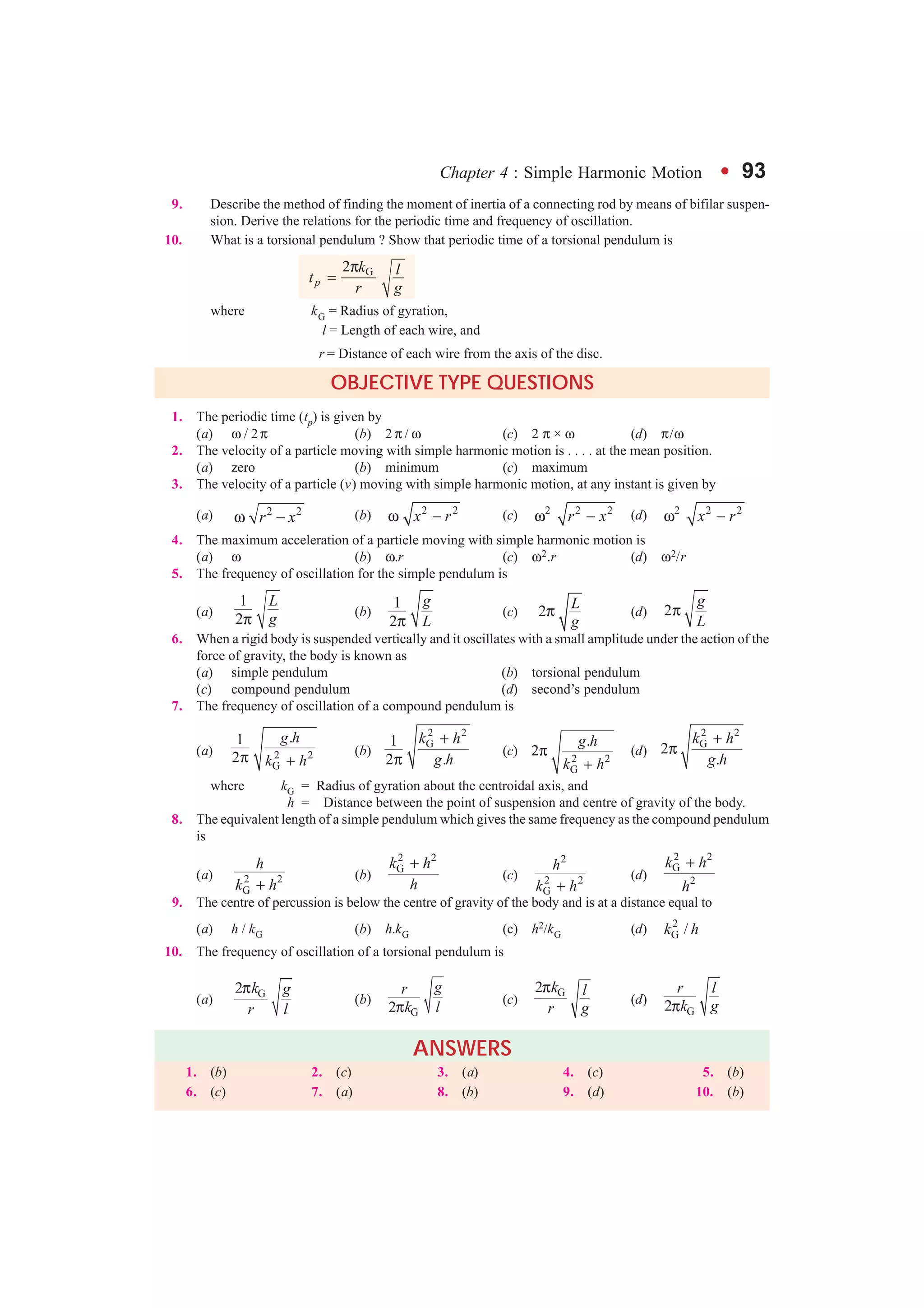 Chapter 4 : Simple Harmonic Motion l 93
9. Describe the method of finding the moment of inertia of a connecting rod by means of bifilar suspen-
sion. Derive the relations for the periodic time and frequency of oscillation.
10. What is a torsional pendulum ? Show that periodic time of a torsional pendulum is
G2
p
k lt
r g
π
=
where kG = Radius of gyration,
l = Length of each wire, and
r = Distance of each wire from the axis of the disc.
OBJECTIVE TYPE QUESTIONS
1. The periodic time (tp) is given by
(a) ω / 2π (b) 2 π / ω (c) 2 π × ω (d) π/ω
2. The velocity of a particle moving with simple harmonic motion is . . . . at the mean position.
(a) zero (b) minimum (c) maximum
3. The velocity of a particle (v) moving with simple harmonic motion, at any instant is given by
(a) 2 2
r xω − (b) 2 2
x rω − (c) 2 2 2
r xω − (d) 2 2 2
x rω −
4. The maximum acceleration of a particle moving with simple harmonic motion is
(a) ω (b) ω.r (c) ω2.r (d) ω2/r
5. The frequency of oscillation for the simple pendulum is
(a)
1
2
L
gπ
(b)
1
2
g
Lπ
(c) 2
L
g
π (d) 2
g
L
π
6. When a rigid body is suspended vertically and it oscillates with a small amplitude under the action of the
force of gravity, the body is known as
(a) simple pendulum (b) torsional pendulum
(c) compound pendulum (d) second’s pendulum
7. The frequency of oscillation of a compound pendulum is
(a) 2 2
G
.1
2
g h
k hπ +
(b)
2 2
G1
2 .
k h
g h
+
π
(c)
2 2
G
.
2
g h
k h
π
+
(d)
2 2
G
2
.
k h
g h
+
π
where kG = Radius of gyration about the centroidal axis, and
h = Distance between the point of suspension and centre of gravity of the body.
8. The equivalent length of a simple pendulum which gives the same frequency as the compound pendulum
is
(a) 2 2
G
h
k h+
(b)
2 2
Gk h
h
+
(c)
2
2 2
G
h
k h+
(d)
2 2
G
2
k h
h
+
9. The centre of percussion is below the centre of gravity of the body and is at a distance equal to
(a) h / kG (b) h.kG (c) h2/kG (d) 2
G /k h
10. The frequency of oscillation of a torsional pendulum is
(a) G2 k g
r l
π
(b)
G2
gr
k lπ
(c)
G2 k l
r g
π
(d)
G2
r l
k gπ
ANSWERS
1. (b) 2. (c) 3. (a) 4. (c) 5. (b)
6. (c) 7. (a) 8. (b) 9. (d) 10. (b)
GO To FIRST
 