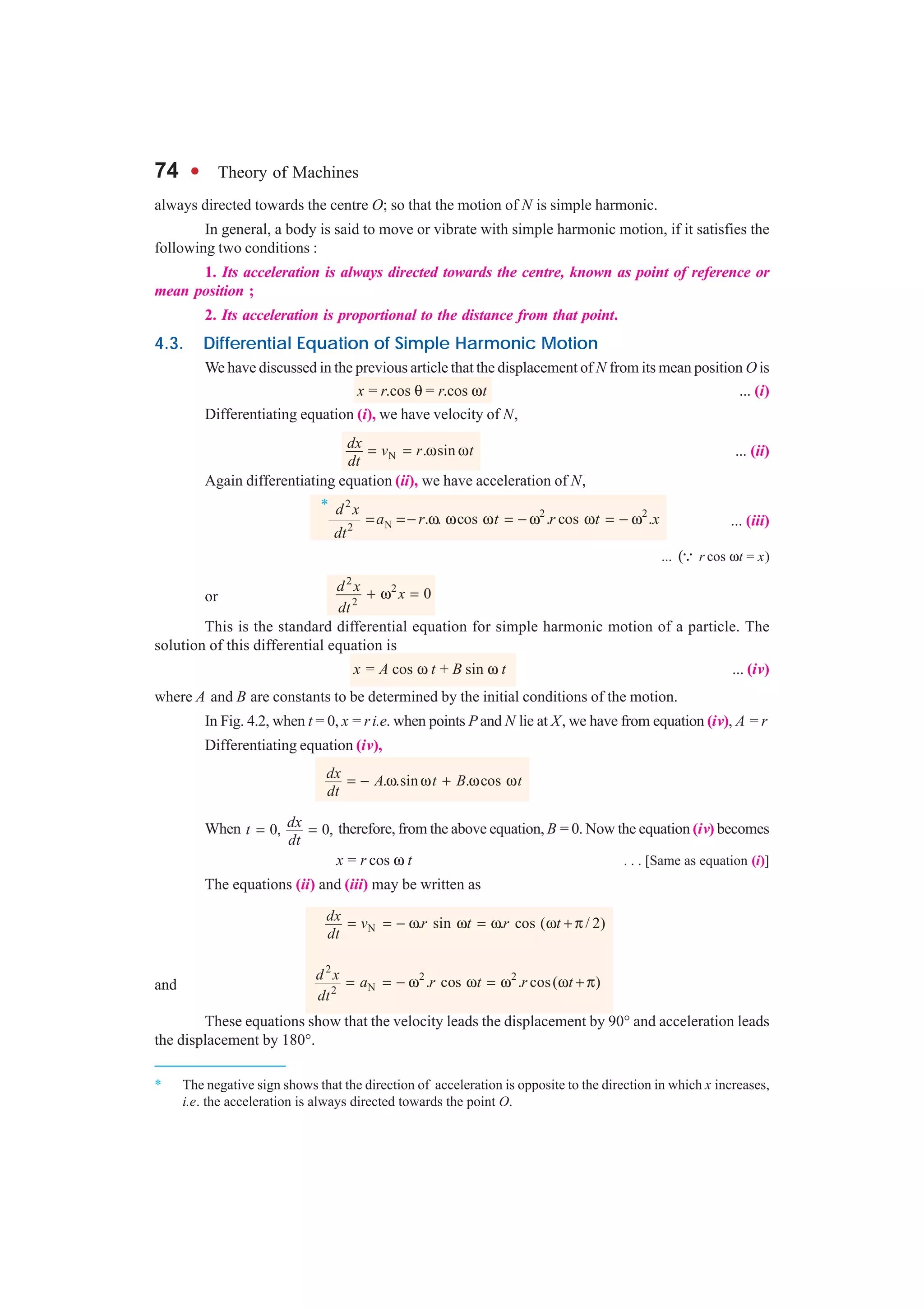 74 l Theory of Machines
*
always directed towards the centre O; so that the motion of N is simple harmonic.
In general, a body is said to move or vibrate with simple harmonic motion, if it satisfies the
following two conditions :
1. Its acceleration is always directed towards the centre, known as point of reference or
mean position ;
2. Its acceleration is proportional to the distance from that point.
4.3. Differential Equation of Simple Harmonic Motion
We have discussed in the previous article that the displacement of N from its mean position O is
x = r.cos θ = r.cos ωt ... (i)
Differentiating equation (i), we have velocity of N,
N . sindx v r t
dt
= = ω ω ... (ii)
Again differentiating equation (ii), we have acceleration of N,
2
2 2
N2
. . cos . cos .
d x
a r t r t x
dt
= =− ω ω ω = − ω ω = − ω ... (iii)
... (3 r cos ωt = x)
or
2
2
2
0d x x
dt
+ ω =
This is the standard differential equation for simple harmonic motion of a particle. The
solution of this differential equation is
x = A cos ω t + B sin ω t ... (iv)
where A and B are constants to be determined by the initial conditions of the motion.
In Fig. 4.2, when t = 0, x = ri.e. when points P and N lie at X, we have from equation (iv), A = r
Differentiating equation (iv),
. .sin . cosdx A t B t
dt
= − ω ω + ω ω
When 0, 0,dxt
dt
= = therefore, from the above equation, B = 0. Now the equation (iv) becomes
x = r cos ω t . . . [Same as equation (i)]
The equations (ii) and (iii) may be written as
N . sin . cos ( / 2)dx v r t r t
dt
= = − ω ω = ω ω + π
and
2
2 2
N2
. cos . cos( )d x a r t r t
dt
= = − ω ω = ω ω + π
These equations show that the velocity leads the displacement by 90° and acceleration leads
the displacement by 180°.
* The negative sign shows that the direction of acceleration is opposite to the direction in which x increases,
i.e. the acceleration is always directed towards the point O.
 