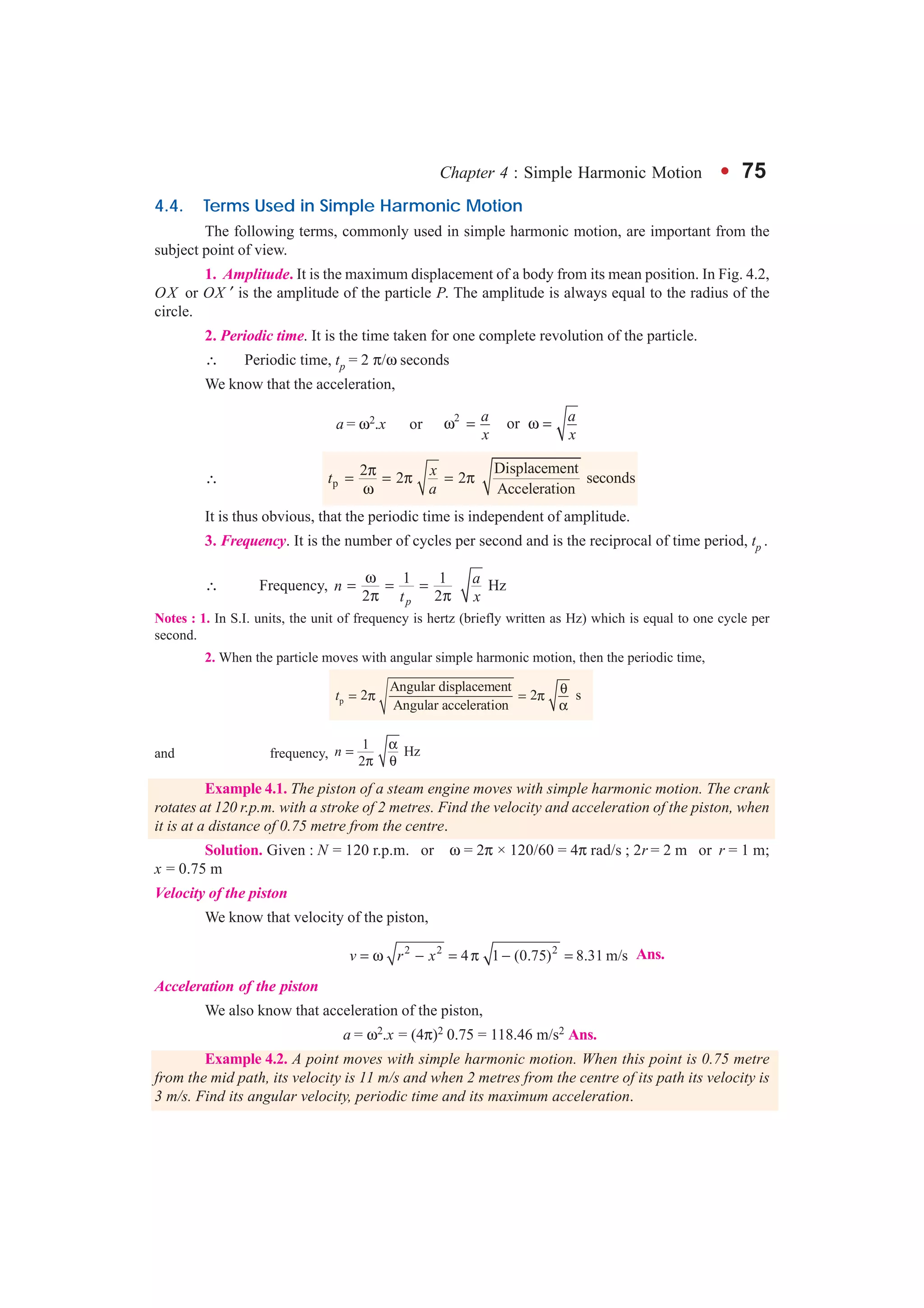Chapter 4 : Simple Harmonic Motion l 75
4.4. Terms Used in Simple Harmonic Motion
The following terms, commonly used in simple harmonic motion, are important from the
subject point of view.
1. Amplitude. It is the maximum displacement of a body from its mean position. In Fig. 4.2,
OX or OX ′ is the amplitude of the particle P. The amplitude is always equal to the radius of the
circle.
2. Periodic time. It is the time taken for one complete revolution of the particle.
∴ Periodic time, tp = 2 π/ω seconds
We know that the acceleration,
a = ω2.x or 2
ora a
x x
ω = ω =
∴ p
Displacement2 2 2 seconds
Acceleration
xt
a
π= = π = π
ω
It is thus obvious, that the periodic time is independent of amplitude.
3. Frequency. It is the number of cycles per second and is the reciprocal of time period, tp .
∴ Frequency, 1 1 Hz
2 2p
an
t x
ω
= = =
π π
Notes : 1. In S.I. units, the unit of frequency is hertz (briefly written as Hz) which is equal to one cycle per
second.
2. When the particle moves with angular simple harmonic motion, then the periodic time,
p
Angular displacement
2 2 s
Angular acceleration
t θ= π = π
α
and frequency,
1
Hz
2
n
α
=
π θ
Example 4.1. The piston of a steam engine moves with simple harmonic motion. The crank
rotates at 120 r.p.m. with a stroke of 2 metres. Find the velocity and acceleration of the piston, when
it is at a distance of 0.75 metre from the centre.
Solution. Given : N = 120 r.p.m. or ω = 2π × 120/60 = 4π rad/s ; 2r = 2 m or r = 1 m;
x = 0.75 m
Velocity of the piston
We know that velocity of the piston,
2 2 2
4 1 (0.75) 8.31 m/sv r x= ω − = π − = Ans.
Acceleration of the piston
We also know that acceleration of the piston,
a = ω2.x = (4π)2 0.75 = 118.46 m/s2 Ans.
Example 4.2. A point moves with simple harmonic motion. When this point is 0.75 metre
from the mid path, its velocity is 11 m/s and when 2 metres from the centre of its path its velocity is
3 m/s. Find its angular velocity, periodic time and its maximum acceleration.
 
