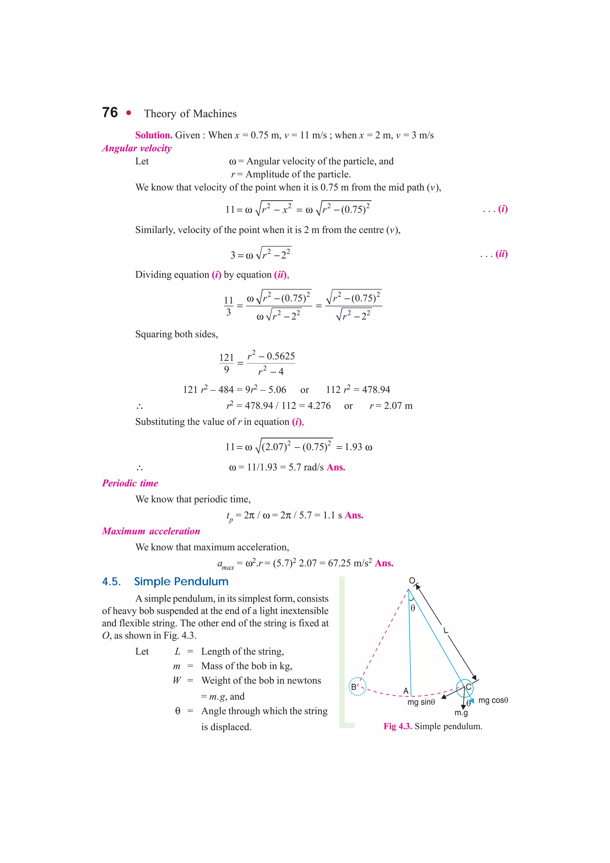 76 l Theory of Machines
Solution. Given : When x = 0.75 m, v = 11 m/s ; when x = 2 m, v = 3 m/s
Angular velocity
Let ω = Angular velocity of the particle, and
r = Amplitude of the particle.
We know that velocity of the point when it is 0.75 m from the mid path (v),
2 2 2 2
11 (0.75)r x r= ω − = ω − . . . (i)
Similarly, velocity of the point when it is 2 m from the centre (v),
2 2
3 2r= ω − . . . (ii)
Dividing equation (i) by equation (ii),
2 2 2 2
2 2 2 2
(0.75) (0.75)11
3 2 2
r r
r r
ω − −
= =
ω − −
Squaring both sides,
2
2
0.5625121
9 4
r
r
−
=
−
121 r2 – 484 = 9r2 – 5.06 or 112 r2 = 478.94
∴ r2 = 478.94 / 112 = 4.276 or r = 2.07 m
Substituting the value of r in equation (i),
2 2
11 (2.07) (0.75) 1.93= ω − = ω
∴ ω = 11/1.93 = 5.7 rad/s Ans.
Periodic time
We know that periodic time,
tp = 2π / ω = 2π / 5.7 = 1.1 s Ans.
Maximum acceleration
We know that maximum acceleration,
amax = ω2.r = (5.7)2 2.07 = 67.25 m/s2 Ans.
4.5. Simple Pendulum
A simple pendulum, in its simplest form, consists
of heavy bob suspended at the end of a light inextensible
and flexible string. The other end of the string is fixed at
O, as shown in Fig. 4.3.
Let L = Length of the string,
m = Mass of the bob in kg,
W = Weight of the bob in newtons
= m.g, and
θ = Angle through which the string
is displaced. Fig 4.3. Simple pendulum.
 