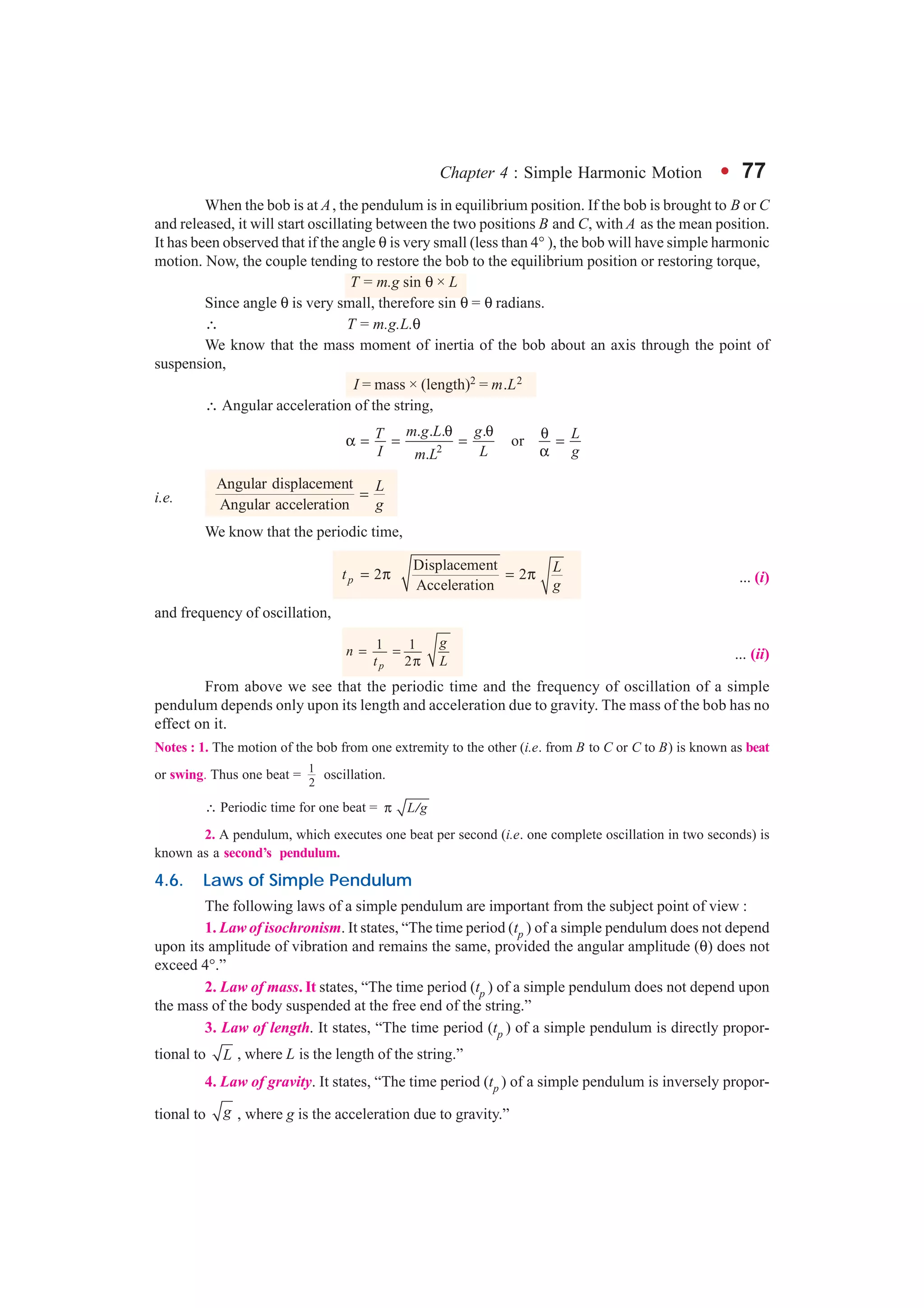 Chapter 4 : Simple Harmonic Motion l 77
When the bob is at A, the pendulum is in equilibrium position. If the bob is brought to B or C
and released, it will start oscillating between the two positions B and C, with A as the mean position.
It has been observed that if the angle θ is very small (less than 4° ), the bob will have simple harmonic
motion. Now, the couple tending to restore the bob to the equilibrium position or restoring torque,
T = m.g sin θ × L
Since angle θ is very small, therefore sin θ = θ radians.
∴ T = m.g.L.θ
We know that the mass moment of inertia of the bob about an axis through the point of
suspension,
I = mass × (length)2 = m.L2
∴ Angular acceleration of the string,
2
. . . .
or
.
m g L gT L
I L gm L
θ θ θα = = = =
α
i.e.
Angular displacement
Angular acceleration
L
g
=
We know that the periodic time,
Displacement
2 2
Accelerationp
Lt
g
= π = π ... (i)
and frequency of oscillation,
1 1
2p
g
n
t L
= =
π ... (ii)
From above we see that the periodic time and the frequency of oscillation of a simple
pendulum depends only upon its length and acceleration due to gravity. The mass of the bob has no
effect on it.
Notes : 1. The motion of the bob from one extremity to the other (i.e. from B to C or C to B) is known as beat
or swing. Thus one beat = 1
2
oscillation.
∴ Periodic time for one beat = L gπ /
2. A pendulum, which executes one beat per second (i.e. one complete oscillation in two seconds) is
known as a second’s pendulum.
4.6. Laws of Simple Pendulum
The following laws of a simple pendulum are important from the subject point of view :
1. Law of isochronism. It states, “The time period (tp ) of a simple pendulum does not depend
upon its amplitude of vibration and remains the same, provided the angular amplitude (θ) does not
exceed 4°.”
2. Law of mass. It states, “The time period (tp ) of a simple pendulum does not depend upon
the mass of the body suspended at the free end of the string.”
3. Law of length. It states, “The time period (tp ) of a simple pendulum is directly propor-
tional to L , where L is the length of the string.”
4. Law of gravity. It states, “The time period (tp ) of a simple pendulum is inversely propor-
tional to g , where g is the acceleration due to gravity.”
 