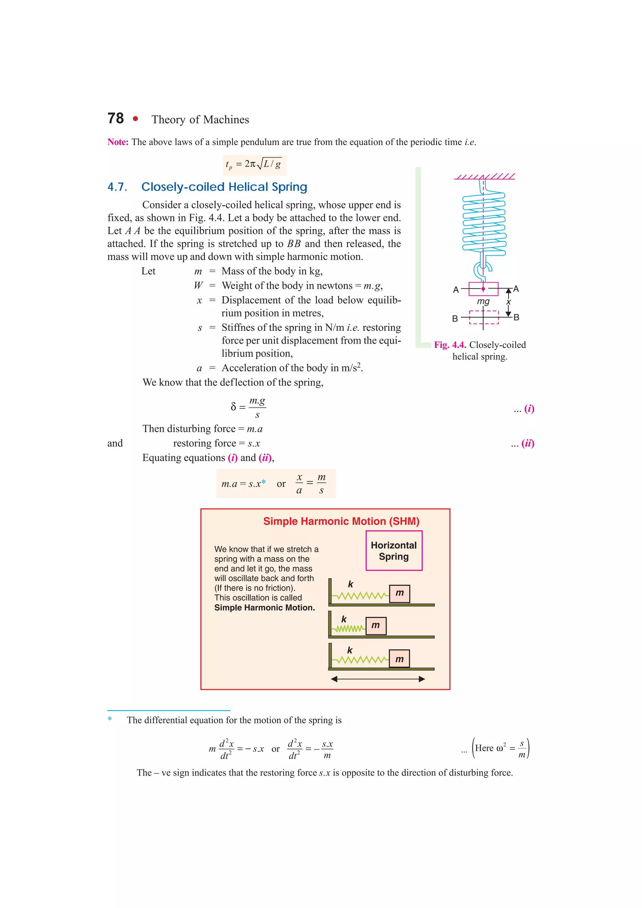 78 l Theory of Machines
Fig. 4.4. Closely-coiled
helical spring.
* The differential equation for the motion of the spring is
2 2
2 2
.. or –
d x d x s x
m s x
mdt dt
= − = ... ( )2
Here
s
m
ω =
The – ve sign indicates that the restoring force s.x is opposite to the direction of disturbing force.
Note: The above laws of a simple pendulum are true from the equation of the periodic time i.e.
2 /pt L g= π
4.7. Closely-coiled Helical Spring
Consider a closely-coiled helical spring, whose upper end is
fixed, as shown in Fig. 4.4. Let a body be attached to the lower end.
Let A A be the equilibrium position of the spring, after the mass is
attached. If the spring is stretched up to BB and then released, the
mass will move up and down with simple harmonic motion.
Let m = Mass of the body in kg,
W = Weight of the body in newtons = m.g,
x = Displacement of the load below equilib-
rium position in metres,
s = Stiffnes of the spring in N/m i.e. restoring
force per unit displacement from the equi-
librium position,
a = Acceleration of the body in m/s2.
We know that the deflection of the spring,
.m g
s
δ = ... (i)
Then disturbing force = m.a
and restoring force = s.x ... (ii)
Equating equations (i) and (ii),
m.a = s.x* or =x m
a s
 