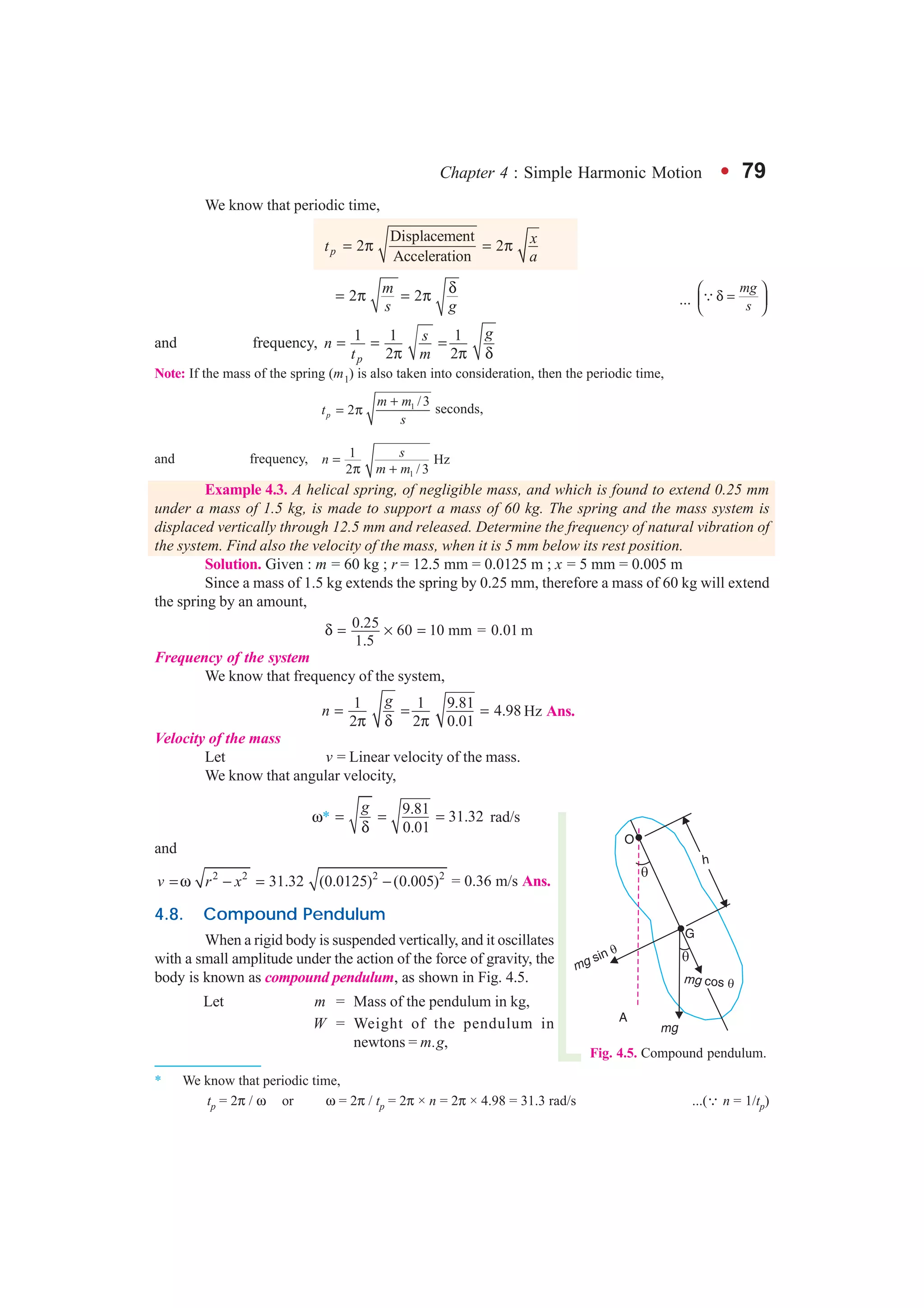Chapter 4 : Simple Harmonic Motion l 79
We know that periodic time,
Displacement
2 2
Accelerationp
xt
a
= π = π
2 2
m
s g
δ= π = π ...
mg
s
 
δ = 
 
3
and frequency, 1 1 1
2 2p
gsn
t m
= = =
π π δ
Note: If the mass of the spring (m1) is also taken into consideration, then the periodic time,
1 /3
2p
m m
t
s
+
= π seconds,
and frequency,
1
1 Hz
2 / 3
sn
m m
=
π +
Example 4.3. A helical spring, of negligible mass, and which is found to extend 0.25 mm
under a mass of 1.5 kg, is made to support a mass of 60 kg. The spring and the mass system is
displaced vertically through 12.5 mm and released. Determine the frequency of natural vibration of
the system. Find also the velocity of the mass, when it is 5 mm below its rest position.
Solution. Given : m = 60 kg ; r = 12.5 mm = 0.0125 m ; x = 5 mm = 0.005 m
Since a mass of 1.5 kg extends the spring by 0.25 mm, therefore a mass of 60 kg will extend
the spring by an amount,
0.25 60 10 mm = 0.01 m
1.5
δ = × =
Frequency of the system
We know that frequency of the system,
1 1 9.81
4.98
2 2 0.01
g
n = = =
π δ π
Hz Ans.
Velocity of the mass
Let v = Linear velocity of the mass.
We know that angular velocity,
ω*
9.81
* 31.32
0.01
g
= = =
δ
rad/s
and
2 2 2 2
31.32 (0.0125) (0.005)v r x=ω − = − = 0.36 m/s Ans.
4.8. Compound Pendulum
When a rigid body is suspended vertically, and it oscillates
with a small amplitude under the action of the force of gravity, the
body is known as compound pendulum, as shown in Fig. 4.5.
Let m = Mass of the pendulum in kg,
W = Weight of the pendulum in
newtons = m.g,
Fig. 4.5. Compound pendulum.
* We know that periodic time,
tp = 2π / ω or ω = 2π / tp = 2π × n = 2π × 4.98 = 31.3 rad/s ...(∵ n = 1/tp)
 