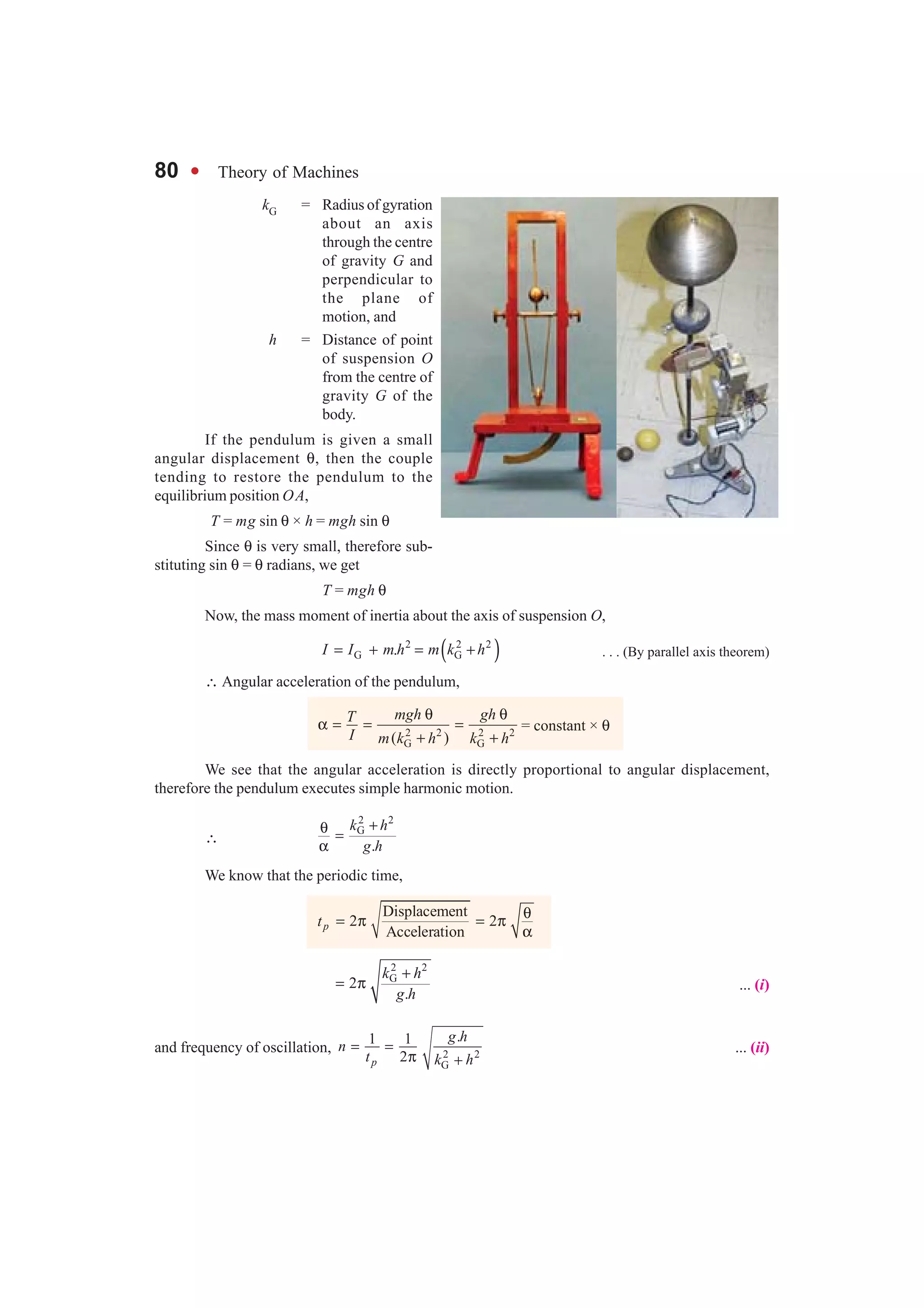 80 l Theory of Machines
kG = Radius of gyration
about an axis
through the centre
of gravity G and
perpendicular to
the plane of
motion, and
h = Distance of point
of suspension O
from the centre of
gravity G of the
body.
If the pendulum is given a small
angular displacement θ, then the couple
tending to restore the pendulum to the
equilibrium position OA,
T = mg sin θ × h = mgh sin θ
Since θ is very small, therefore sub-
stituting sin θ = θ radians, we get
T = mgh θ
Now, the mass moment of inertia about the axis of suspension O,
( )2 2 2
G G.I I m h m k h= + = + . . . (By parallel axis theorem)
∴ Angular acceleration of the pendulum,
2 2 2 2
G G( )
mgh ghT
I m k h k h
θ θ
α = = =
+ +
= constant × θ
We see that the angular acceleration is directly proportional to angular displacement,
therefore the pendulum executes simple harmonic motion.
∴
2 2
G
.
k h
g h
+θ =
α
We know that the periodic time,
Displacement
2 2
Accelerationpt
θ= π = π
α
2 2
G
2
.
k h
g h
+
= π ... (i)
and frequency of oscillation, 2 2
G
.1 1
2p
g h
n
t k h
= =
π +
... (ii)
 