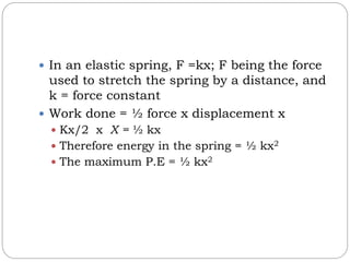  In an elastic spring, F =kx; F being the force
used to stretch the spring by a distance, and
k = force constant
 Work done = ½ force x displacement x
 Kx/2 x X = ½ kx
 Therefore energy in the spring = ½ kx2
 The maximum P.E = ½ kx2
 