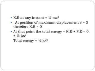  K.E at any instant = ½ mv2
 At position of maximum displacement v = 0
therefore K.E = 0
 At that point the total energy = K.E + P.E = 0
+ ½ kx2
Total energy = ½ kx2
 
