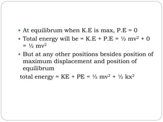  At equilibrum when K.E is max, P.E = 0
 Total energy will be = K.E + P.E = ½ mv2 + 0
= ½ mv2
 But at any other positions besides position of
maximum displacement and position of
equilibrum
total energy = KE + PE = ½ mv2 + ½ kx2
 