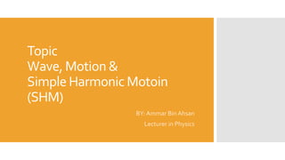 Topic
Wave, Motion &
Simple Harmonic Motoin
(SHM)
BY: Ammar Bin Ahsan
Lecturer in Physics
 