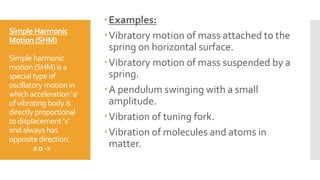 Simple Harmonic
Motion (SHM)
Simple harmonic
motion (SHM)is a
special type of
oscillatory motion in
whichacceleration ‘a’
of vibratingbody is
directly proportional
to displacement ‘x’
and always has
opposite direction.
a α -x
Examples:
Vibratory motion of mass attached to the
spring on horizontal surface.
Vibratory motion of mass suspended by a
spring.
A pendulum swinging with a small
amplitude.
Vibration of tuning fork.
Vibration of molecules and atoms in
matter.