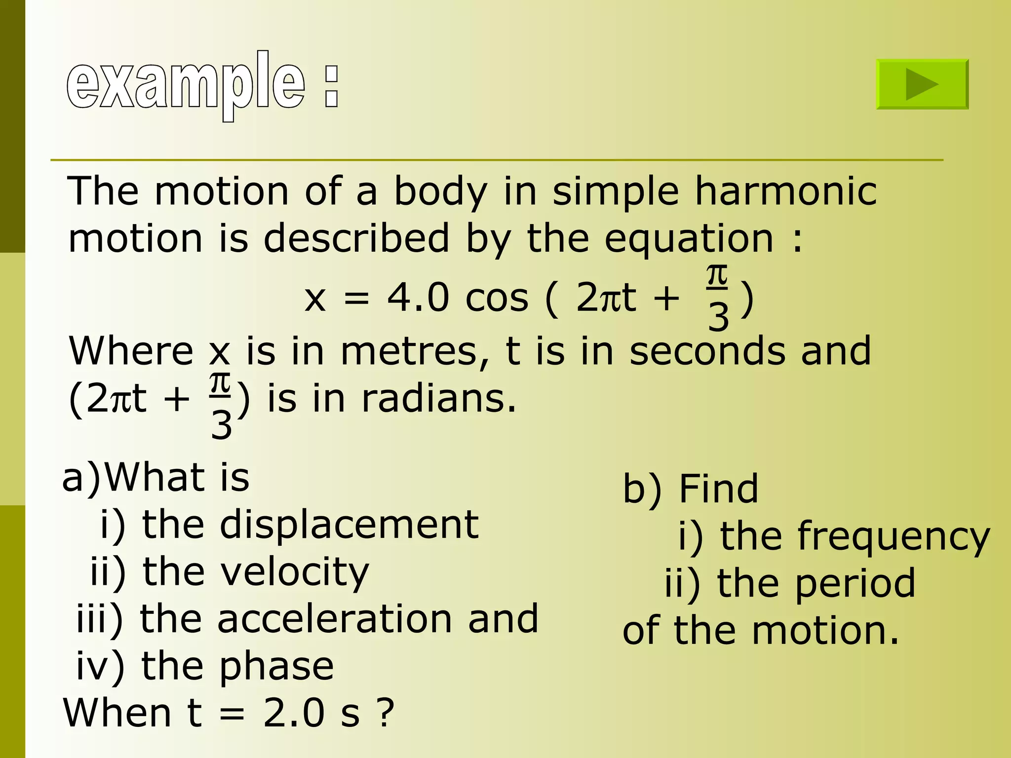 example : The motion of a body in simple harmonic motion is described by the equation : x = 4.0 cos ( 2  t +  )  3 Where x is in metres, t is in seconds and (2  t +  ) is in radians.   3 What is i) the displacement ii) the velocity iii) the acceleration and iv) the phase When t = 2.0 s ? b) Find  i) the frequency ii) the period of the motion. 