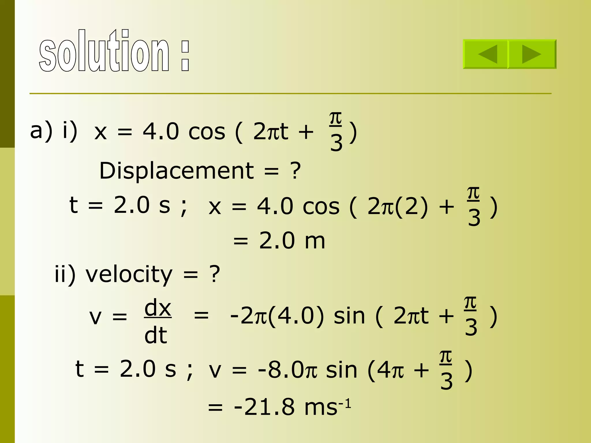 solution : x = 4.0 cos ( 2  t +  )  3 a) i) Displacement = ? t = 2.0 s ; x = 4.0 cos ( 2  (2) +  )  3 = 2.0 m ii) velocity = ? v =  dx dt = -2  (4.0) sin ( 2  t +  )  3  v = -8.0   sin (4   +  ) t = 2.0 s ;  3  = -21.8 ms -1 