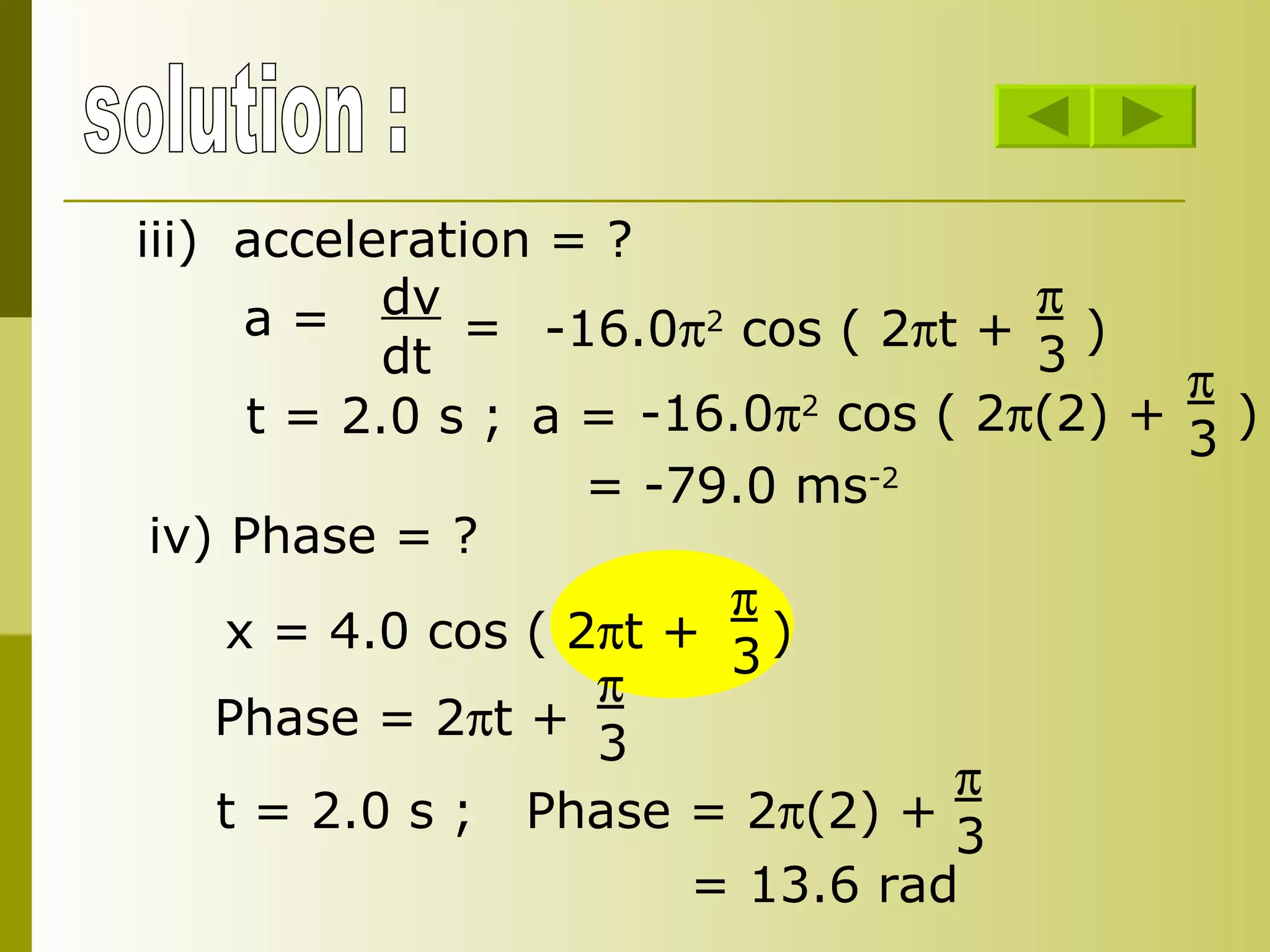 solution : iii) acceleration = ? a = dv dt = -16.0  2  cos ( 2  t +  )  3  t = 2.0 s ; a = -16.0  2  cos ( 2  (2) +  )  3  = -79.0 ms -2 iv) Phase = ? x = 4.0 cos ( 2  t +  )  3 Phase = 2  t +   3 t = 2.0 s ; Phase = 2  (2) +   3 = 13.6 rad 