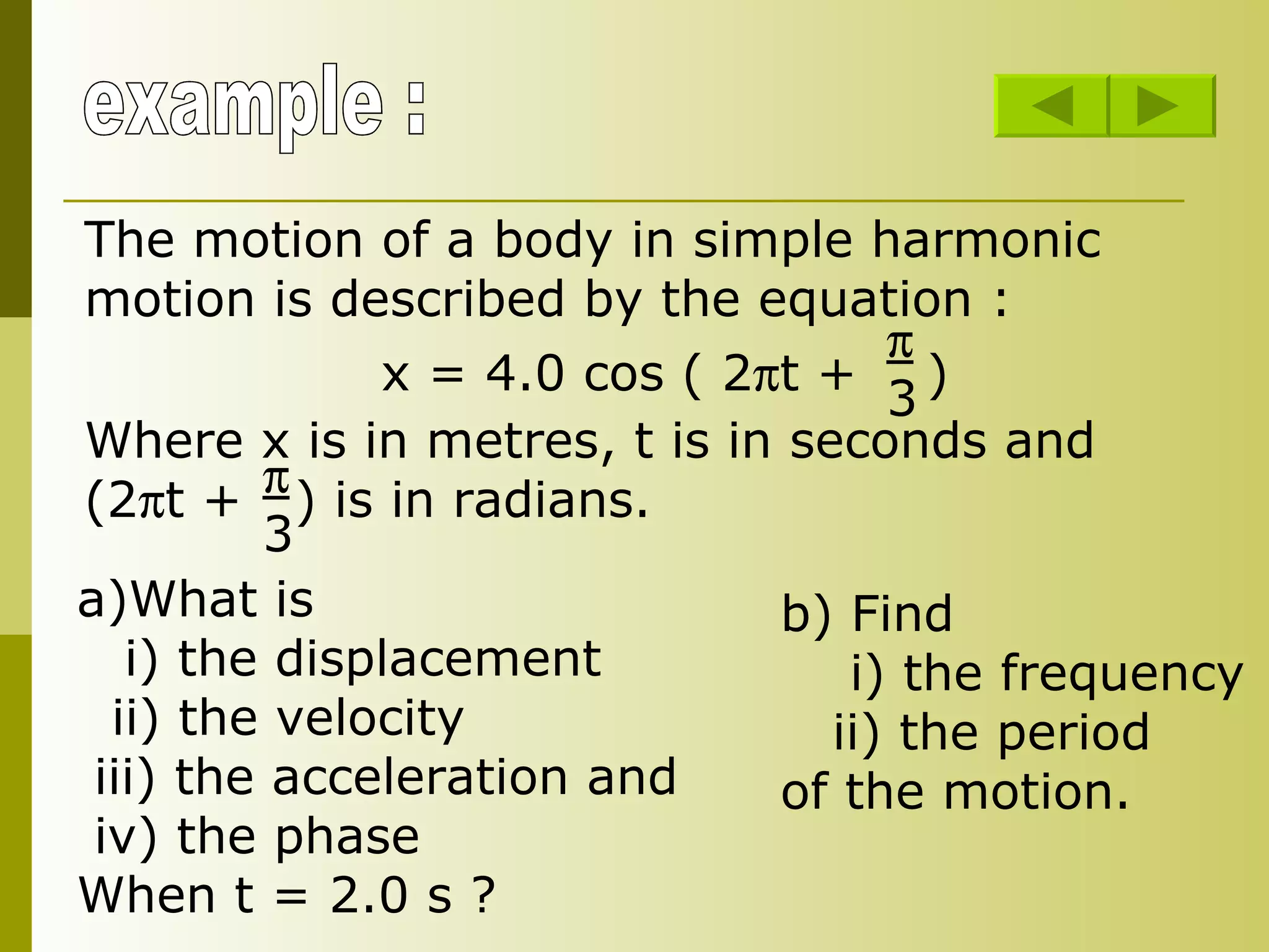example : The motion of a body in simple harmonic motion is described by the equation : x = 4.0 cos ( 2  t +  )  3 Where x is in metres, t is in seconds and (2  t +  ) is in radians.   3 What is i) the displacement ii) the velocity iii) the acceleration and iv) the phase When t = 2.0 s ? b) Find  i) the frequency ii) the period of the motion. 
