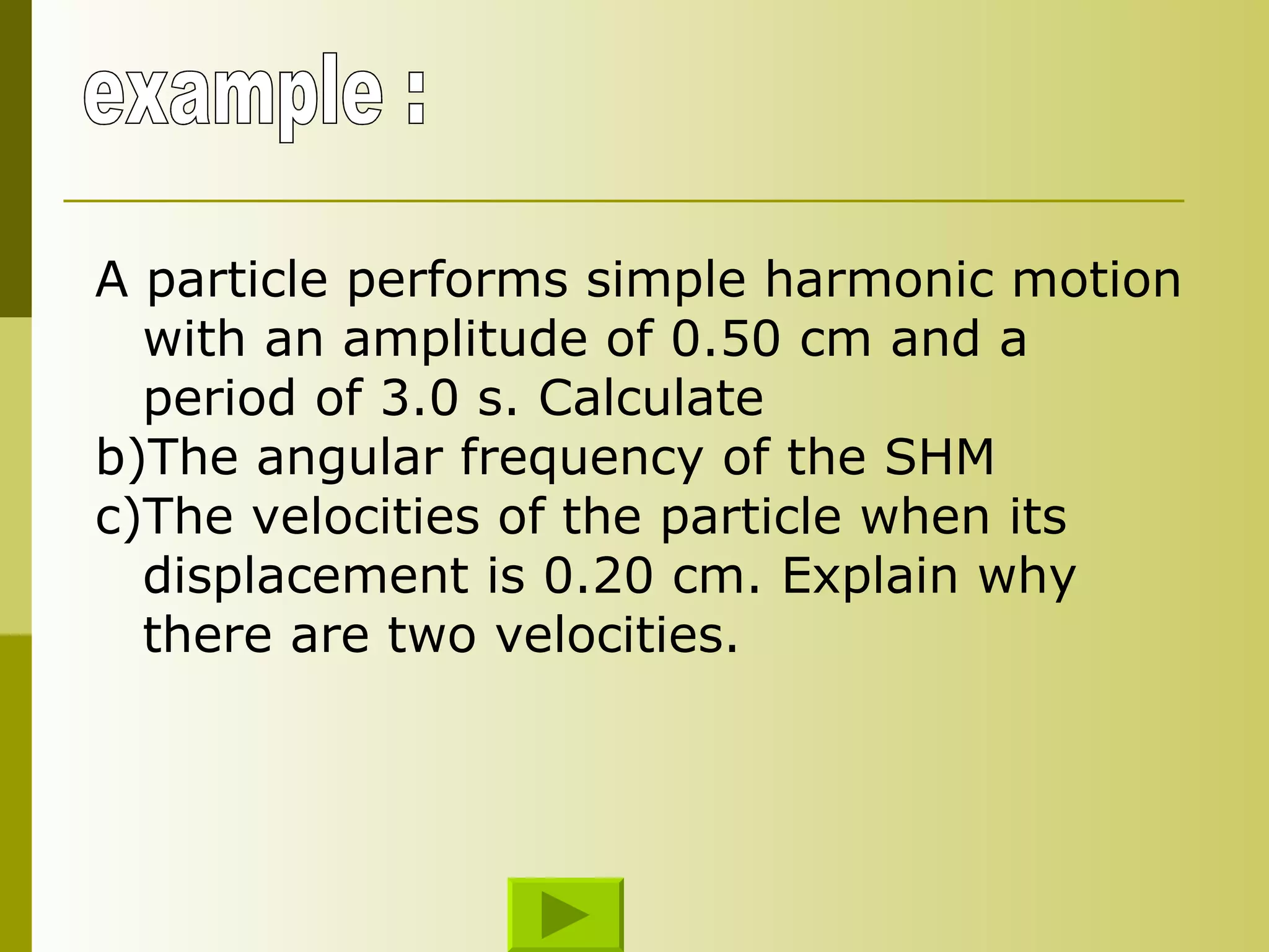 example : A particle performs simple harmonic motion with an amplitude of 0.50 cm and a period of 3.0 s. Calculate  The angular frequency of the SHM The velocities of the particle when its displacement is 0.20 cm. Explain why there are two velocities. 