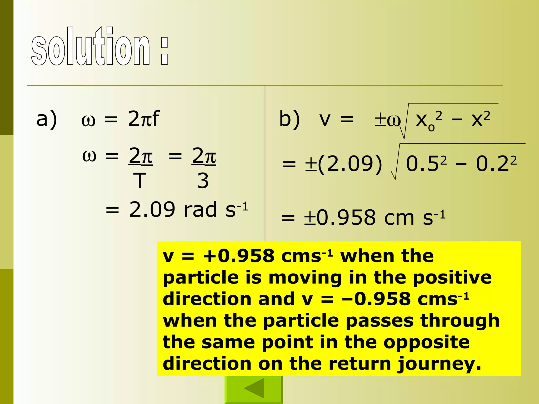 solution : a)    = 2  f =  2  T =  2  3 = 2.09 rad s -1 b) =   (2.09)  0.5 2  – 0.2 2 =   0.958 cm s -1 v = +0.958 cms -1  when the particle is moving in the positive direction and v = –0.958 cms -1  when the particle passes through the same point in the opposite direction on the return journey. v =    x o 2  – x 2 
