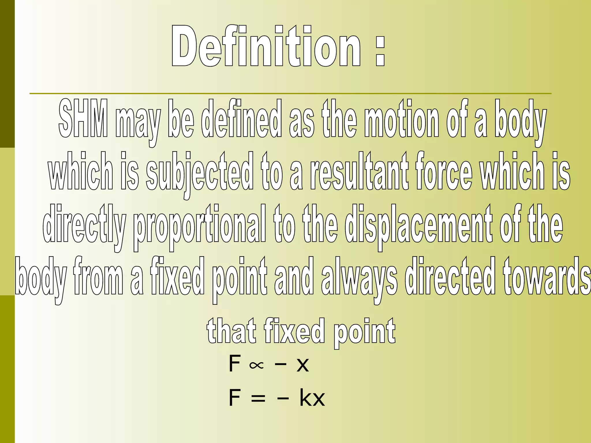 Definition : SHM may be defined as the motion of a body which is subjected to a resultant force which is directly proportional to the displacement of the  body from a fixed point and always directed towards  that fixed point F    – x  F = – kx  