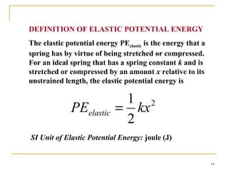 14
DEFINITION OF ELASTIC POTENTIAL ENERGY
The elastic potential energy PEelastic is the energy that a
spring has by virtue of being stretched or compressed.
For an ideal spring that has a spring constant k and is
stretched or compressed by an amount x relative to its
unstrained length, the elastic potential energy is
SI Unit of Elastic Potential Energy: joule (J)
2
2
1
kxPEelastic =
 