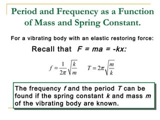 Period and Frequency as a Function
of Mass and Spring Constant.
For a vibrating body with an elastic restoring force:
Recall that F = ma = -kx:
1
2
k
f
mπ
= 2
m
T
k
π=
The frequency f and the period T can be
found if the spring constant k and mass m
of the vibrating body are known.
The frequency f and the period T can be
found if the spring constant k and mass m
of the vibrating body are known.
 