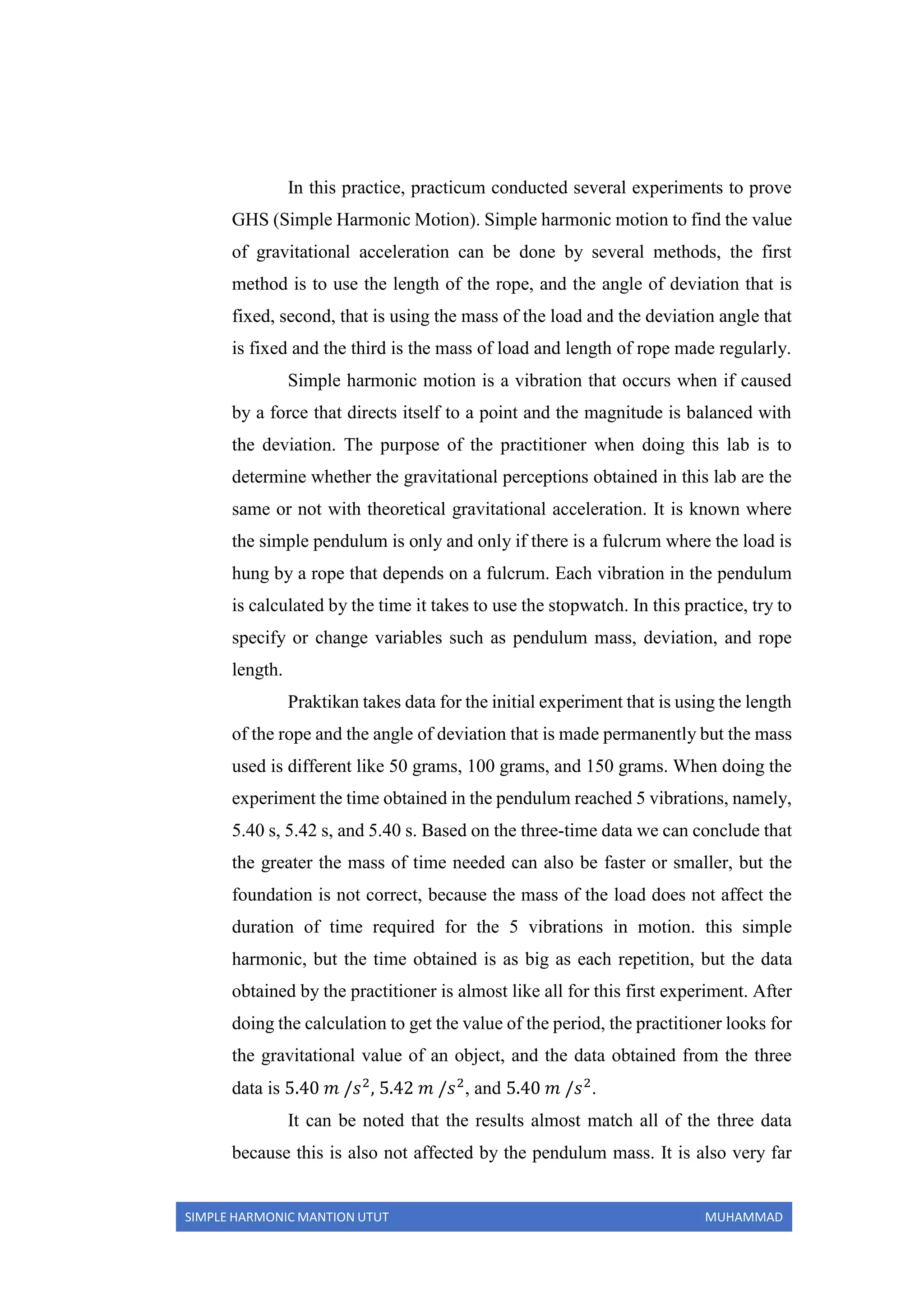 SIMPLE HARMONIC MANTION UTUT MUHAMMAD
In this practice, practicum conducted several experiments to prove
GHS (Simple Harmonic Motion). Simple harmonic motion to find the value
of gravitational acceleration can be done by several methods, the first
method is to use the length of the rope, and the angle of deviation that is
fixed, second, that is using the mass of the load and the deviation angle that
is fixed and the third is the mass of load and length of rope made regularly.
Simple harmonic motion is a vibration that occurs when if caused
by a force that directs itself to a point and the magnitude is balanced with
the deviation. The purpose of the practitioner when doing this lab is to
determine whether the gravitational perceptions obtained in this lab are the
same or not with theoretical gravitational acceleration. It is known where
the simple pendulum is only and only if there is a fulcrum where the load is
hung by a rope that depends on a fulcrum. Each vibration in the pendulum
is calculated by the time it takes to use the stopwatch. In this practice, try to
specify or change variables such as pendulum mass, deviation, and rope
length.
Praktikan takes data for the initial experiment that is using the length
of the rope and the angle of deviation that is made permanently but the mass
used is different like 50 grams, 100 grams, and 150 grams. When doing the
experiment the time obtained in the pendulum reached 5 vibrations, namely,
5.40 s, 5.42 s, and 5.40 s. Based on the three-time data we can conclude that
the greater the mass of time needed can also be faster or smaller, but the
foundation is not correct, because the mass of the load does not affect the
duration of time required for the 5 vibrations in motion. this simple
harmonic, but the time obtained is as big as each repetition, but the data
obtained by the practitioner is almost like all for this first experiment. After
doing the calculation to get the value of the period, the practitioner looks for
the gravitational value of an object, and the data obtained from the three
data is 5.40 𝑚 /𝑠2
, 5.42 𝑚 /𝑠2
, and 5.40 𝑚 /𝑠2
.
It can be noted that the results almost match all of the three data
because this is also not affected by the pendulum mass. It is also very far
 