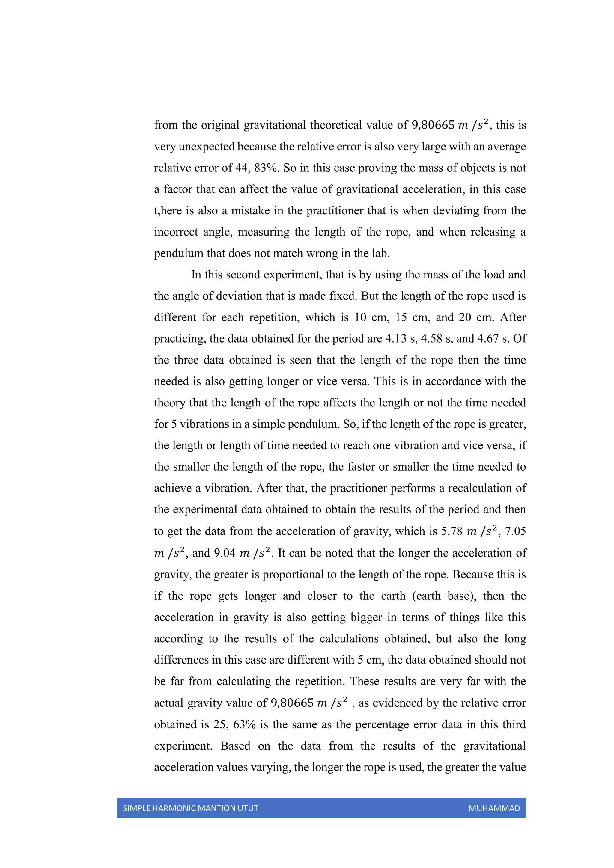 SIMPLE HARMONIC MANTION UTUT MUHAMMAD
from the original gravitational theoretical value of 9,80665 𝑚 /𝑠2
, this is
very unexpected because the relative error is also very large with an average
relative error of 44, 83%. So in this case proving the mass of objects is not
a factor that can affect the value of gravitational acceleration, in this case
t,here is also a mistake in the practitioner that is when deviating from the
incorrect angle, measuring the length of the rope, and when releasing a
pendulum that does not match wrong in the lab.
In this second experiment, that is by using the mass of the load and
the angle of deviation that is made fixed. But the length of the rope used is
different for each repetition, which is 10 cm, 15 cm, and 20 cm. After
practicing, the data obtained for the period are 4.13 s, 4.58 s, and 4.67 s. Of
the three data obtained is seen that the length of the rope then the time
needed is also getting longer or vice versa. This is in accordance with the
theory that the length of the rope affects the length or not the time needed
for 5 vibrations in a simple pendulum. So, if the length of the rope is greater,
the length or length of time needed to reach one vibration and vice versa, if
the smaller the length of the rope, the faster or smaller the time needed to
achieve a vibration. After that, the practitioner performs a recalculation of
the experimental data obtained to obtain the results of the period and then
to get the data from the acceleration of gravity, which is 5.78 𝑚 /𝑠2
, 7.05
𝑚 /𝑠2
, and 9.04 𝑚 /𝑠2
. It can be noted that the longer the acceleration of
gravity, the greater is proportional to the length of the rope. Because this is
if the rope gets longer and closer to the earth (earth base), then the
acceleration in gravity is also getting bigger in terms of things like this
according to the results of the calculations obtained, but also the long
differences in this case are different with 5 cm, the data obtained should not
be far from calculating the repetition. These results are very far with the
actual gravity value of 9,80665 𝑚 /𝑠2
, as evidenced by the relative error
obtained is 25, 63% is the same as the percentage error data in this third
experiment. Based on the data from the results of the gravitational
acceleration values varying, the longer the rope is used, the greater the value
 