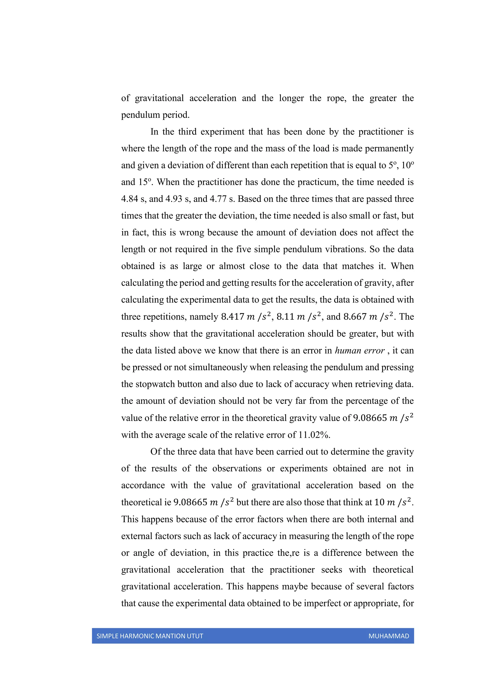 SIMPLE HARMONIC MANTION UTUT MUHAMMAD
of gravitational acceleration and the longer the rope, the greater the
pendulum period.
In the third experiment that has been done by the practitioner is
where the length of the rope and the mass of the load is made permanently
and given a deviation of different than each repetition that is equal to 5o
, 10o
and 15o
. When the practitioner has done the practicum, the time needed is
4.84 s, and 4.93 s, and 4.77 s. Based on the three times that are passed three
times that the greater the deviation, the time needed is also small or fast, but
in fact, this is wrong because the amount of deviation does not affect the
length or not required in the five simple pendulum vibrations. So the data
obtained is as large or almost close to the data that matches it. When
calculating the period and getting results for the acceleration of gravity, after
calculating the experimental data to get the results, the data is obtained with
three repetitions, namely 8.417 𝑚 /𝑠2
, 8.11 𝑚 /𝑠2
, and 8.667 𝑚 /𝑠2
. The
results show that the gravitational acceleration should be greater, but with
the data listed above we know that there is an error in human error , it can
be pressed or not simultaneously when releasing the pendulum and pressing
the stopwatch button and also due to lack of accuracy when retrieving data.
the amount of deviation should not be very far from the percentage of the
value of the relative error in the theoretical gravity value of 9.08665 𝑚 /𝑠2
with the average scale of the relative error of 11.02%.
Of the three data that have been carried out to determine the gravity
of the results of the observations or experiments obtained are not in
accordance with the value of gravitational acceleration based on the
theoretical ie 9.08665 𝑚 /𝑠2
but there are also those that think at 10 𝑚 /𝑠2
.
This happens because of the error factors when there are both internal and
external factors such as lack of accuracy in measuring the length of the rope
or angle of deviation, in this practice the,re is a difference between the
gravitational acceleration that the practitioner seeks with theoretical
gravitational acceleration. This happens maybe because of several factors
that cause the experimental data obtained to be imperfect or appropriate, for
 
