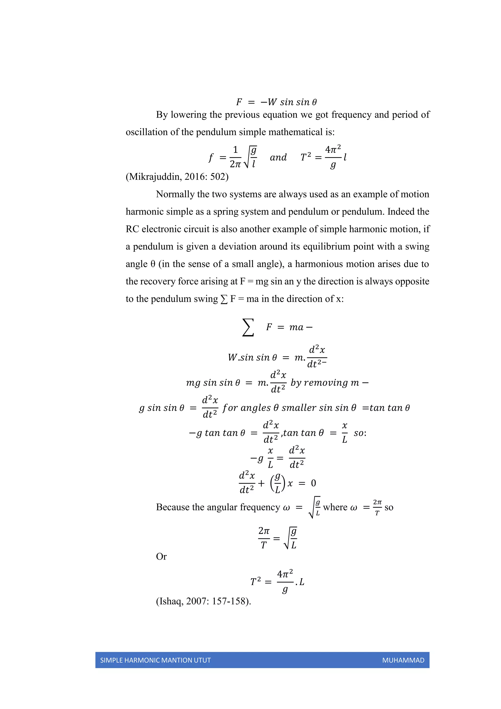 SIMPLE HARMONIC MANTION UTUT MUHAMMAD
𝐹 = −𝑊 𝑠𝑖𝑛 𝑠𝑖𝑛 𝜃
By lowering the previous equation we got frequency and period of
oscillation of the pendulum simple mathematical is:
𝑓 =
1
2𝜋
√
𝑔
𝑙
𝑎𝑛𝑑 𝑇2
=
4𝜋2
𝑔
𝑙
(Mikrajuddin, 2016: 502)
Normally the two systems are always used as an example of motion
harmonic simple as a spring system and pendulum or pendulum. Indeed the
RC electronic circuit is also another example of simple harmonic motion, if
a pendulum is given a deviation around its equilibrium point with a swing
angle θ (in the sense of a small angle), a harmonious motion arises due to
the recovery force arising at F = mg sin an y the direction is always opposite
to the pendulum swing ∑ F = ma in the direction of x:
∑ 𝐹 = 𝑚𝑎 −
𝑊.𝑠𝑖𝑛 𝑠𝑖𝑛 𝜃 = 𝑚.
𝑑2
𝑥
𝑑𝑡2−
𝑚𝑔 𝑠𝑖𝑛 𝑠𝑖𝑛 𝜃 = 𝑚.
𝑑2
𝑥
𝑑𝑡2
𝑏𝑦 𝑟𝑒𝑚𝑜𝑣𝑖𝑛𝑔 𝑚 −
𝑔 𝑠𝑖𝑛 𝑠𝑖𝑛 𝜃 =
𝑑2
𝑥
𝑑𝑡2
𝑓𝑜𝑟 𝑎𝑛𝑔𝑙𝑒𝑠 𝜃 𝑠𝑚𝑎𝑙𝑙𝑒𝑟 𝑠𝑖𝑛 𝑠𝑖𝑛 𝜃 =𝑡𝑎𝑛 𝑡𝑎𝑛 𝜃
−𝑔 𝑡𝑎𝑛 𝑡𝑎𝑛 𝜃 =
𝑑2
𝑥
𝑑𝑡2
,𝑡𝑎𝑛 𝑡𝑎𝑛 𝜃 =
𝑥
𝐿
𝑠𝑜:
−𝑔
𝑥
𝐿
=
𝑑2
𝑥
𝑑𝑡2
𝑑2
𝑥
𝑑𝑡2
+ (
𝑔
𝐿
) 𝑥 = 0
Because the angular frequency 𝜔 = √
𝑔
𝐿
where 𝜔 =
2𝜋
𝑇
so
2𝜋
𝑇
= √
𝑔
𝐿
Or
𝑇2
=
4𝜋2
𝑔
. 𝐿
(Ishaq, 2007: 157-158).
 