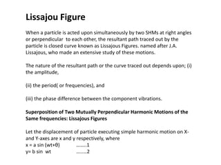 Lissajou Figure
When a particle is acted upon simultaneously by two SHMs at right angles
or perpendicular to each other, the resultant path traced out by the
particle is closed curve known as Lissajous Figures. named after J.A.
Lissajous, who made an extensive study of these motions.
The nature of the resultant path or the curve traced out depends upon; (i)
the amplitude,
(ii) the period( or frequencies), and
(iii) the phase difference between the component vibrations.
Superposition of Two Mutually Perpendicular Harmonic Motions of the
Same frequencies: Lissajous Figures
Let the displacement of particle executing simple harmonic motion on X-
and Y-axes are x and y respectively, where
x = a sin (wt+θ) ……..1
y= b sin wt …..…2
 