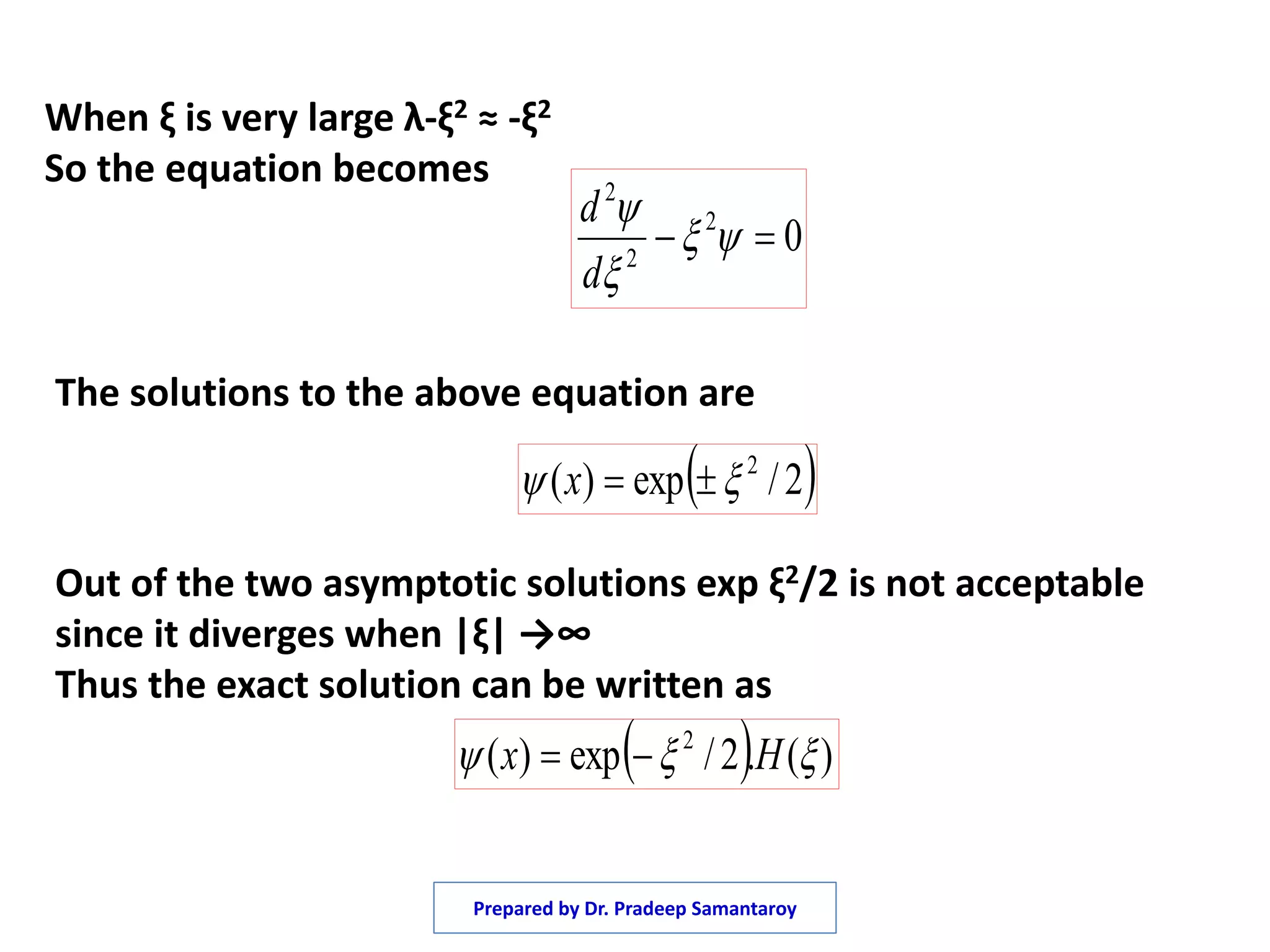 When ξ is very large λ-ξ2 ≈ -ξ2
So the equation becomes
02
2
2
 


d
d
 2/exp)( 2
 x
The solutions to the above equation are
Out of the two asymptotic solutions exp ξ2/2 is not acceptable
since it diverges when |ξ| →∞
Thus the exact solution can be written as
  )(.2/exp)( 2
 Hx 
Prepared by Dr. Pradeep Samantaroy
 