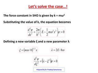 Let’s solve the case…!
The force constant in SHO is given by k = mω2
Substituting the value of k, the equation becomes
Defining a new variable ξ and a new parameter λ
0
2
12 22
22
2






 

xmE
m
dx
d

  xm
2/1
/   /2E
  02
2
2
 


d
d
Prepared by Dr. Pradeep Samantaroy
 