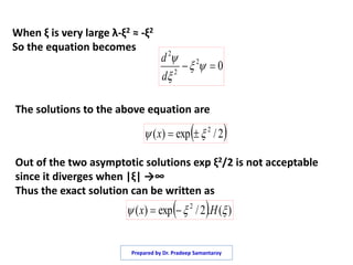 When ξ is very large λ-ξ2 ≈ -ξ2
So the equation becomes
02
2
2
 


d
d
 2/exp)( 2
 x
The solutions to the above equation are
Out of the two asymptotic solutions exp ξ2/2 is not acceptable
since it diverges when |ξ| →∞
Thus the exact solution can be written as
  )(.2/exp)( 2
 Hx 
Prepared by Dr. Pradeep Samantaroy
 
