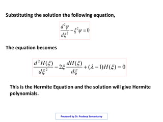Substituting the solution the following equation,
The equation becomes
02
2
2
 


d
d
0)()1(
)(
2
)(
2
2
 





H
d
dH
d
Hd
This is the Hermite Equation and the solution will give Hermite
polynomials.
Prepared by Dr. Pradeep Samantaroy
 
