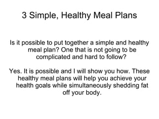 3 Simple, Healthy Meal Plans Is it possible to put together a simple and healthy meal plan? One that is not going to be complicated and hard to follow?  Yes. It is possible and I will show you how. These healthy meal plans will help you achieve your health goals while simultaneously shedding fat off your body. 