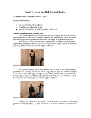 Simple At Home Dumbbell Workout Routine

Exercise Routine Frequency: 3 times a week.

Required Equipment:

   •   Set of dumbbells or Power Blocks
   •   A flat bench or adjustable bench
   •   A medicine ball (may be substituted with a dumbbell)

Wood Choppers Using a Medicine Ball:
        First, pick out a medicine ball that is not too large for you, one that you can hold
firmly and safely in your hands. Grab the medicine ball between both hands, much as a
basketball player would grasp a basketball after catching it or in preparation to pass.
        Now, assume an erect position with your feet about shoulder width apart, knees
slightly bent, and tighten the core muscles in your midsection, hips, and waist. Inhale as
you bring the ball overhead as shown in photo 1A below:




Photo 1A

        Next, you will exhale as you bring the ball down in front of you while bending
your knees in a squatting motion. Be sure to keep your core tight and your back straight
– you want to bend at the hips, not at your waist. At the bottom of the exercise motion,
the tops of your thighs should be roughly parallel with the floor, and your knees should
be bent no more than 90 degrees, as shown in photo 1B below:




Photo 1B

        To finish one repetition of the exercise you will inhale as you return to the starting
position illustrated in photo 1A. This exercise is an excellent compound movement that
 