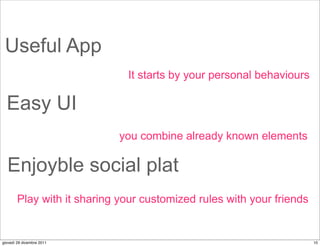 Useful App
                              It starts by your personal behaviours

  Easy UI
                             you combine already known elements

  Enjoyble social plat
        Play with it sharing your customized rules with your friends


giovedì 29 dicembre 2011                                               10
 