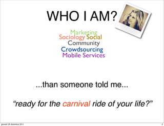 WHO I AM?
                                     Marketing
                                 Sociology Social
                                    Community
                                  Crowdsourcing
                                  Mobile Services



                           ...than someone told me...

           “ready for the carnival ride of your life?”

giovedì 29 dicembre 2011                                 2
 