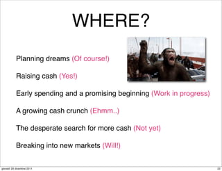 WHERE?
           Planning dreams (Of course!)

           Raising cash (Yes!)

           Early spending and a promising beginning (Work in progress)

           A growing cash crunch (Ehmm..)

           The desperate search for more cash (Not yet)

           Breaking into new markets (Will!)


giovedì 29 dicembre 2011                                                 22
 
