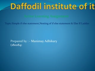Active Learning Assignment
Topic:Simple if else statement,Nesting of if else statement & Else If Ladder
Prepared by : - Manimay Adhikary
(180084)
 