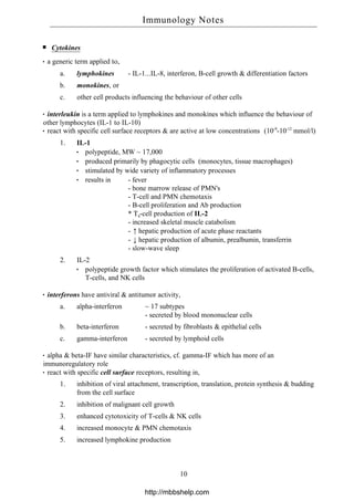 Cytokines
a generic term applied to,
a. lymphokines - IL-1...IL-8, interferon, B-cell growth & differentiation factors
b. monokines, or
c. other cell products influencing the behaviour of other cells
interleukin is a term applied to lymphokines and monokines which influence the behaviour of
other lymphocytes (IL-1 to IL-10)
react with specific cell surface receptors & are active at low concentrations (10-9
-10-12
mmol/l)
1. IL-1
polypeptide, MW ~ 17,000
produced primarily by phagocytic cells (monocytes, tissue macrophages)
stimulated by wide variety of inflammatory processes
results in - fever
- bone marrow release of PMN's
- T-cell and PMN chemotaxis
- B-cell proliferation and Ab production
* T4-cell production of IL-2
- increased skeletal muscle catabolism
- ↑hepatic production of acute phase reactants
- ↓hepatic production of albumin, prealbumin, transferrin
- slow-wave sleep
2. IL-2
polypeptide growth factor which stimulates the proliferation of activated B-cells,
T-cells, and NK cells
interferons have antiviral & antitumor activity,
a. alpha-interferon ~ 17 subtypes
- secreted by blood mononuclear cells
b. beta-interferon - secreted by fibroblasts & epithelial cells
c. gamma-interferon - secreted by lymphoid cells
alpha & beta-IF have similar characteristics, cf. gamma-IF which has more of an
immunoregulatory role
react with specific cell surface receptors, resulting in,
1. inhibition of viral attachment, transcription, translation, protein synthesis & budding
from the cell surface
2. inhibition of malignant cell growth
3. enhanced cytotoxicity of T-cells & NK cells
4. increased monocyte & PMN chemotaxis
5. increased lymphokine production
Immunology Notes
10
http://mbbshelp.com
 